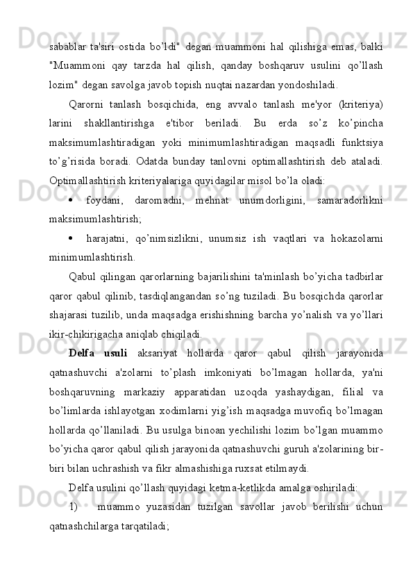 sabablar   ta'siri   ostida   bo’ldi"   degan   muammoni   hal   qilishiga   emas,   balki
"Muammoni   qay   tarzda   hal   qilish,   qanday   boshqaruv   usulini   qo’llash
lozim" degan savolga javob topish nuqtai nazardan yondoshiladi.
Qarorni   tanlash   bosqichida,   eng   avvalo   tanlash   me'yor   (kriteriya)
larini   shakllantirishga   e'tibor   beriladi.   Bu   erda   so’z   ko’pincha
maksimumlashtiradigan   yoki   minimumlashtiradigan   maqsadli   funktsiya
to’g’risida   boradi.   Odatda   bunday   tanlovni   optimallashtirish   deb   ataladi.
Optimallashtirish kriteriyalariga quyidagilar misol bo’la oladi:
 foydani,   daromadni,   mehnat   unumdorligini,   samaradorlikni
maksimumlashtirish;
 harajatni,   qo’nimsizlikni,   unumsiz   ish   vaqtlari   va   hokazolarni
minimumlashtirish.
Qabul qilingan qarorlarning bajarilishini ta'minlash bo’yicha tadbirlar
qaror qabul qilinib, tasdiqlangandan so’ng tuziladi. Bu bosqichda qarorlar
shajarasi tuzilib, unda maqsadga erishishning  barcha yo’nalish va yo’llari
ikir-chikirigacha aniqlab chiqiladi.
Delfa   usuli   aksariyat   hollarda   qaror   qabul   qilish   jarayonida
qatnashuvchi   a'zolarni   to’plash   imkoniyati   bo’lmagan   hollarda,   ya'ni
boshqaruvning   markaziy   apparatidan   uzoqda   yashaydigan,   filial   va
bo’limlarda ishlayotgan xodimlarni yig’ish maqsadga muvofiq bo’lmagan
hollarda qo’llaniladi. Bu usulga binoan yechilishi lozim bo’lgan muammo
bo’yicha qaror qabul qilish jarayonida qatnashuvchi guruh a'zolarining bir-
biri bilan uchrashish va fikr almashishiga ruxsat etilmaydi.
Delfa usulini qo’llash quyidagi ketma-ketlikda amalga oshiriladi:
1)       muammo   yuzasidan   tuzilgan   savollar   javob   berilishi   uchun
qatnashchilarga tarqatiladi; 