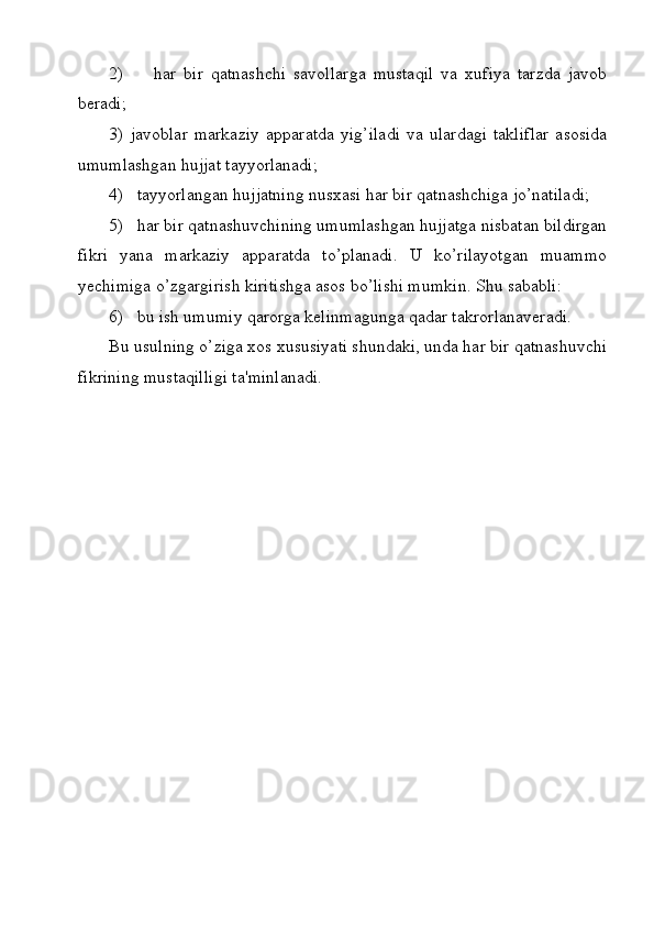 2)         har   bir   qatnashchi   savollarga   mustaqil   va   xufiya   tarzda   javob
beradi;
3)   javoblar   markaziy   apparatda   yig’iladi   va   ulardagi   takliflar   asosida
umumlashgan hujjat tayyorlanadi;
4)   tayyorlangan hujjatning nusxasi har bir qatnashchiga jo’natiladi;
5)   har bir qatnashuvchining umumlashgan hujjatga nisbatan bildirgan
fikri   yana   markaziy   apparatda   to’planadi.   U   ko’rilayotgan   muammo
yechimiga o’zgargirish kiritishga asos bo’lishi mumkin. Shu sababli:
6)   bu ish umumiy qarorga kelinmagunga qadar takrorlanaveradi.
Bu usulning o’ziga xos xususiyati shundaki, unda har bir qatnashuvchi
fikrining mustaqilligi ta'minlanadi.
