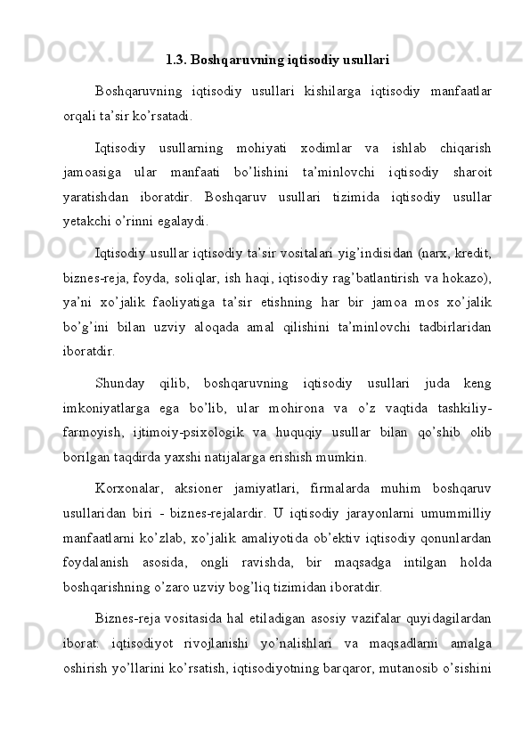1.3. Boshqaruvning iqtisodiy usullari
Boshqaruvning   iqtisodiy   usullari   kishilarga   iqtisodiy   manfaatlar
orqali ta’sir ko’rsatadi.
Iqtisodiy   usullarning   mohiyati   xodimlar   va   ishlab   chiqarish
jamoasiga   ular   manfaati   bo’lishini   ta’minlovchi   iqtisodiy   sharoit
yaratishdan   iboratdir.   Boshqaruv   usullari   tizimida   iqtisodiy   usullar
yetakchi o’rinni egalaydi.
Iqtisodiy usullar iqtisodiy ta’sir vositalari yig’indisidan (narx, kredit,
biznes-reja, foyda, soliqlar, ish haqi, iqtisodiy rag’batlantirish va hokazo),
ya’ni   xo’jalik   faoliyatiga   ta’sir   etishning   har   bir   jamoa   mos   xo’jalik
bo’g’ini   bilan   uzviy   aloqada   amal   qilishini   ta’minlovchi   tadbirlaridan
iboratdir.
Shunday   qilib,   boshqaruvning   iqtisodiy   usullari   juda   keng
imkoniyatlarga   ega   bo’lib,   ular   mohirona   va   o’z   vaqtida   tashkiliy-
farmoyish,   ijtimoiy-psixologik   va   huquqiy   usullar   bilan   qo’shib   olib
borilgan taqdirda yaxshi natijalarga erishish mumkin. 
Korxonalar,   aksioner   jamiyatlari,   firmalarda   muhim   boshqaruv
usullaridan   biri   -   biznes-rejalardir.   U   iqtisodiy   jarayonlarni   umummilliy
manfaatlarni   ko’zlab,   xo’jalik   amaliyotida   ob’ektiv   iqtisodiy   qonunlardan
foydalanish   asosida,   ongli   ravishda,   bir   maqsadga   intilgan   holda
boshqarishning o’zaro uzviy bog’liq tizimidan iboratdir.
Biznes-reja   vositasida   hal   etiladigan   asosiy   vazifalar   quyidagilardan
iborat:   iqtisodiyot   rivojlanishi   yo’nalishlari   va   maqsadlarni   amalga
oshirish yo’llarini ko’rsatish, iqtisodiyotning barqaror, mutanosib o’sishini