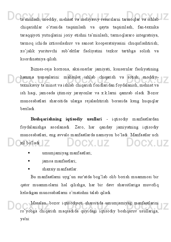 ta’minlash,   moddiy,   mehnat   va   moliyaviy   resurslarni   tarmoqlar   va   ishlab
chiqarishlar   o’rtasida   taqsimlash   va   qayta   taqsimlash,   fan-texnika
taraqqiyoti   yutuqlarini   joriy   etishni   ta’minlash;   tarmoqlararo   integratsiya,
tarmoq   ichida   ixtisoslashuv   va   sanoat   kooperatsiyasini   chuqurlashtirish;
xo’jalik   yurituvchi   sub’ektlar   faoliyatini   tezkor   tartibga   solish   va
koordinatsiya qilish.
Biznes-reja   korxona,   aksionerlar   jamiyati,   konsernlar   faoliyatining
hamma   tomonlarini:   mahsulot   ishlab   chiqarish   va   sotish;   moddiy-
texnikaviy ta’minot va ishlab chiqarish fondlaridan foydalanish, mehnat va
ish   haqi,   jamoada   ijtimoiy   jarayonlar   va   x.k.larni   qamrab   oladi.   Bozor
munosabatlari   sharoitida   ularga   rejalashtirish   borasida   keng   huquqlar
beriladi.
Boshqarishning   iqtisodiy   usullari   -   iqtisodiy   manfaatlardan
foydalanishga   asoslanadi.   Zero,   har   qanday   jamiyatning   iqtisodiy
munosabatlari, eng avvalo manfaatlarda namoyon bo’ladi. Manfaatlar uch
xil bo’ladi:
   umumjamiyag manfaatlari;
   jamoa manfaatlari;
   shaxsiy manfaatlar.
Bu   manfaatlarni   uyg’un   sur'atda   bog’lab   olib   borish   muammosi   bir
qator   muammolarni   hal   qilishga,   har   bir   davr   sharoitlariga   muvofiq
keladigan munosabatlarni o’rnatishni talab qiladi.
Masalan,   bozor   iqtisodiyoti   sharoitida   umumjamiyag   manfaatlarini
ro’yobga   chiqarish   maqsadida   quyidagi   iqtisodiy   boshqaruv   usullariga,
ya'ni: 