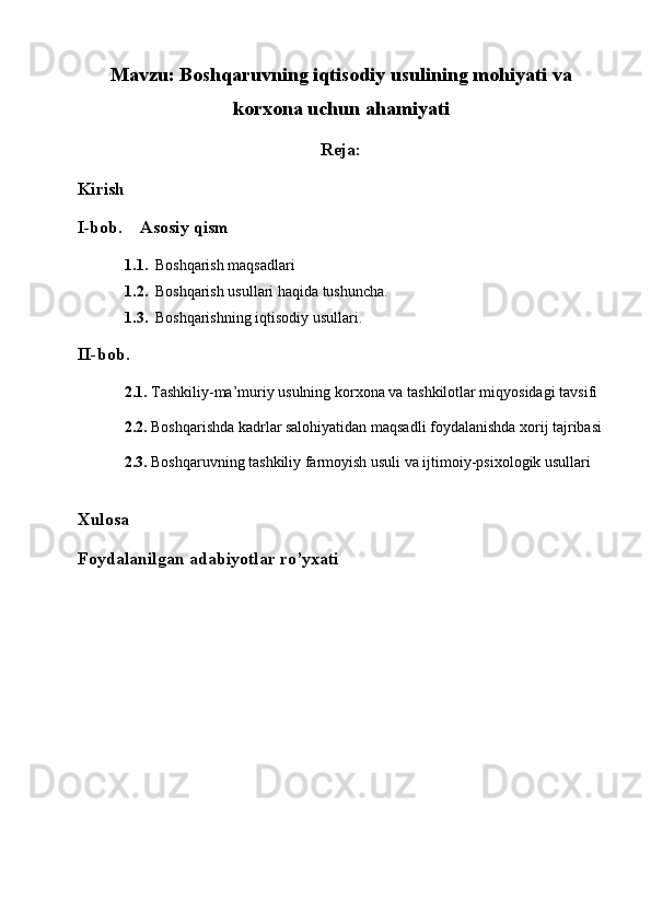 Mavzu:   Boshqaruvning iqtisodiy usulining mohiyati va
korxona uchun ahamiyati
Reja:
Kirish
I-bob.     Asosiy qism
1.1. Boshqarish maqsadlari
1.2. Boshqarish usullari haqida tushuncha. 
1.3. Boshqarishning iqtisodiy usullari.
II-bob.  
2.1.  Tashkiliy-ma’muriy usulning korxona va tashkilotlar miqyosidagi tavsifi
2.2.  Boshqarishda kadrlar salohiyatidan maqsadli foydalanishda xorij tajribasi
2.3.  Boshqaruvning tashkiliy farmoyish usuli va ijtimoiy-psixologik usullari
Xulosa
Foydalanilgan adabiyotlar ro’yxati