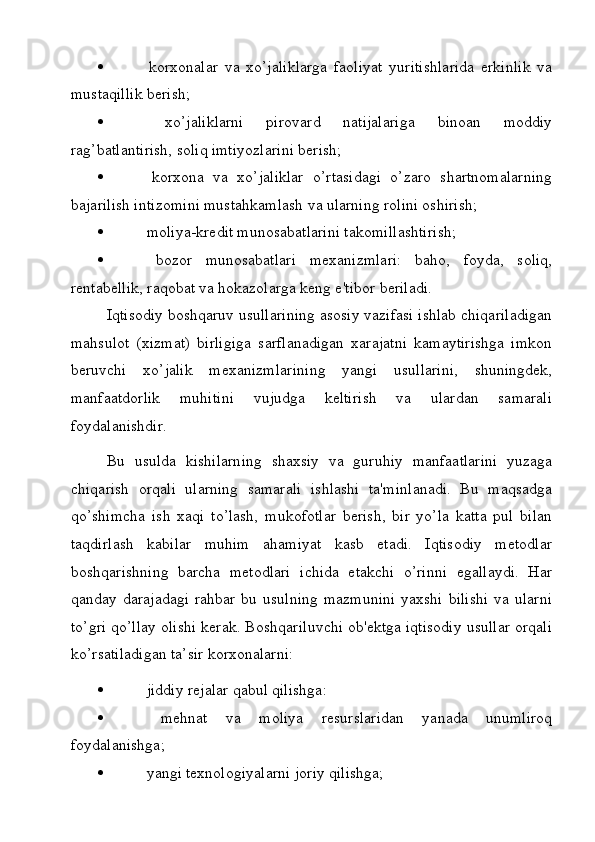    korxonalar   va   xo’jaliklarga   faoliyat   yuritishlarida   erkinlik   va
mustaqillik berish;
   xo’jaliklarni   pirovard   natijalariga   binoan   moddiy
rag’batlantirish, soliq imtiyozlarini berish;
   korxona   va   xo’jaliklar   o’rtasidagi   o’zaro   shartnomalarning
bajarilish intizomini mustahkamlash va ularning rolini oshirish;
   moliya-kredit munosabatlarini takomillashtirish;
   bozor   munosabatlari   mexanizmlari:   baho,   foyda,   soliq,
rentabellik, raqobat va hokazolarga keng e'tibor beriladi.
Iqtisodiy boshqaruv usullarining asosiy vazifasi ishlab chiqariladigan
mahsulot   (xizmat)   birligiga   sarflanadigan   xarajatni   kamaytirishga   imkon
beruvchi   xo’jalik   mexanizmlarining   yangi   usullarini,   shuningdek,
manfaatdorlik   muhitini   vujudga   keltirish   va   ulardan   samarali
foydalanishdir.
Bu   usulda   kishilarning   shaxsiy   va   guruhiy   manfaatlarini   yuzaga
chiqarish   orqali   ularning   samarali   ishlashi   ta'minlanadi.   Bu   maqsadga
qo’shimcha   ish   xaqi   to’lash,   mukofotlar   berish,   bir   yo’la   katta   pul   bilan
taqdirlash   kabilar   muhim   ahamiyat   kasb   etadi.   Iqtisodiy   metodlar
boshqarishning   barcha   metodlari   ichida   etakchi   o’rinni   egallaydi.   Har
qanday darajadagi   rahbar  bu usulning   mazmunini  yaxshi  bilishi   va ularni
to’gri qo’llay olishi kerak. Boshqariluvchi ob'ektga iqtisodiy usullar orqali
ko’rsatiladigan ta’sir korxonalarni:
   jiddiy rejalar qabul qilishga:
   mehnat   va   moliya   resurslaridan   yanada   unumliroq
foydalanishga;
   yangi texnologiyalarni joriy qilishga; 