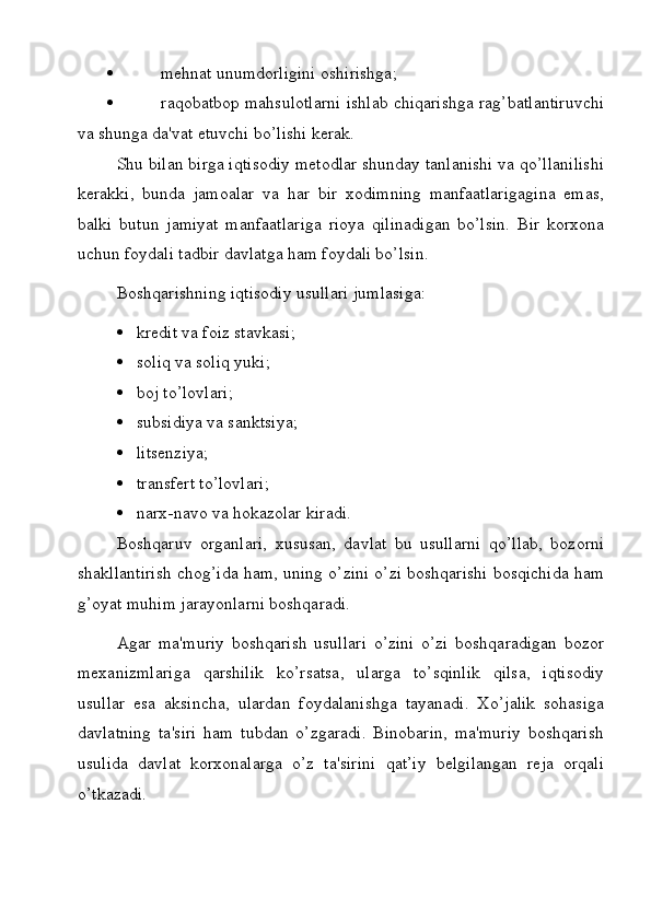    mehnat unumdorligini oshirishga;
   raqobatbop mahsulotlarni ishlab chiqarishga rag’batlantiruvchi
va shunga da'vat etuvchi bo’lishi kerak.
Shu bilan birga iqtisodiy metodlar shunday tanlanishi va qo’llanilishi
kerakki,   bunda   jamoalar   va   har   bir   xodimning   manfaatlarigagina   emas,
balki   butun   jamiyat   manfaatlariga   rioya   qilinadigan   bo’lsin.   Bir   korxona
uchun foydali tadbir davlatga ham foydali bo’lsin.
Boshqarishning iqtisodiy usullari jumlasiga:
 kredit va foiz stavkasi;
 soliq va soliq yuki;
 boj to’lovlari;
 subsidiya va sanktsiya;
 litsenziya;
 transfert to’lovlari;
 narx-navo va hokazolar kiradi.
Boshqaruv   organlari,   xususan,   davlat   bu   usullarni   qo’llab,   bozorni
shakllantirish chog’ida ham, uning o’zini o’zi boshqarishi bosqichida ham
g’oyat muhim jarayonlarni boshqaradi.
Agar   ma'muriy   boshqarish   usullari   o’zini   o’zi   boshqaradigan   bozor
mexanizmlariga   qarshilik   ko’rsatsa,   ularga   to’sqinlik   qilsa,   iqtisodiy
usullar   esa   aksincha,   ulardan   foydalanishga   tayanadi.   Xo’jalik   sohasiga
davlatning   ta'siri   ham   tubdan   o’zgaradi.   Binobarin,   ma'muriy   boshqarish
usulida   davlat   korxonalarga   o’z   ta'sirini   qat’iy   belgilangan   reja   orqali
o’tkazadi.