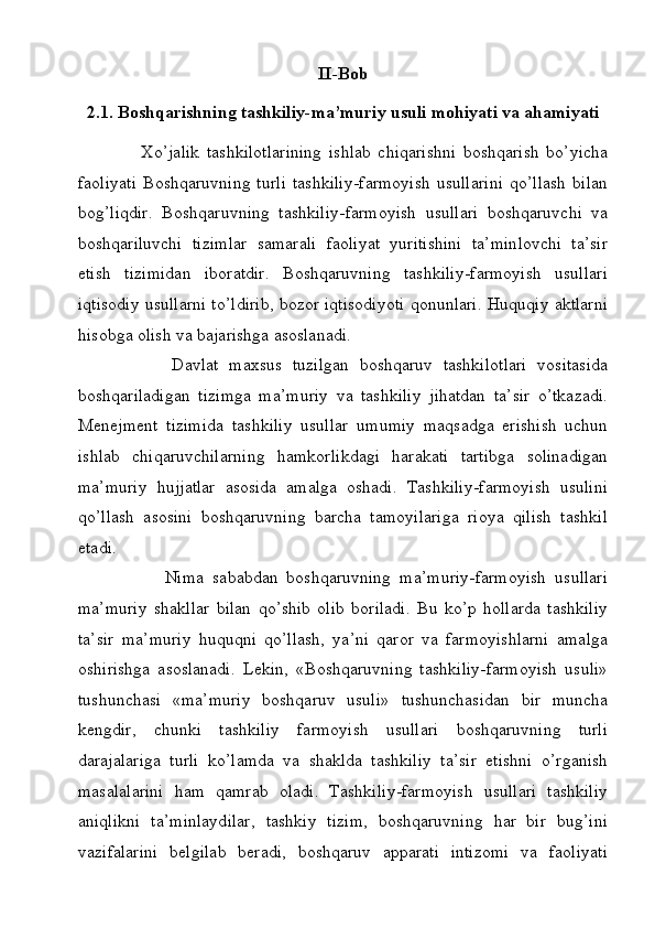 II-Bob
2.1.  Boshqarishning tashkiliy-ma’muriy usuli mohiyati va ahamiyati
                  Xo’jalik   tashkilotlarining   ishlab   chiqarishni   boshqarish   bo’yicha
faoliyati   Boshqaruvning   turli   tashkiliy-farmoyish   usullarini   qo’llash   bilan
bog’liqdir.   Boshqaruvning   tashkiliy-farmoyish   usullari   boshqaruvchi   va
boshqariluvchi   tizimlar   samarali   faoliyat   yuritishini   ta’minlovchi   ta’sir
etish   tizimidan   iboratdir.   Boshqaruvning   tashkiliy-farmoyish   usullari
iqtisodiy usullarni to’ldirib, bozor iqtisodiyoti qonunlari. Huquqiy aktlarni
hisobga olish va bajarishga asoslanadi.
                  Davlat   maxsus   tuzilgan   boshqaruv   tashkilotlari   vositasida
boshqariladigan   tizimga   ma’muriy   va   tashkiliy   jihatdan   ta’sir   o’tkazadi.
Menejment   tizimida   tashkiliy   usullar   umumiy   maqsadga   erishish   uchun
ishlab   chiqaruvchilarning   hamkorlikdagi   harakati   tartibga   solinadigan
ma’muriy   hujjatlar   asosida   amalga   oshadi.   Tashkiliy-farmoyish   usulini
qo’llash   asosini   boshqaruvning   barcha   tamoyilariga   rioya   qilish   tashkil
etadi.
                    Nima   sababdan   boshqaruvning   ma’muriy-farmoyish   usullari
ma’muriy   shakllar   bilan   qo’shib   olib   boriladi.   Bu   ko’p   hollarda   tashkiliy
ta’sir   ma’muriy   huquqni   qo’llash,   ya’ni   qaror   va   farmoyishlarni   amalga
oshirishga   asoslanadi.   Lekin,   «Boshqaruvning   tashkiliy-farmoyish   usuli»
tushunchasi   «ma’muriy   boshqaruv   usuli»   tushunchasidan   bir   muncha
kengdir,   chunki   tashkiliy   farmoyish   usullari   boshqaruvning   turli
darajalariga   turli   ko’lamda   va   shaklda   tashkiliy   ta’sir   etishni   o’rganish
masalalarini   ham   qamrab   oladi.   Tashkiliy-farmoyish   usullari   tashkiliy
aniqlikni   ta’minlaydilar,   tashkiy   tizim,   boshqaruvning   har   bir   bug’ini
vazifalarini   belgilab   beradi,   boshqaruv   apparati   intizomi   va   faoliyati