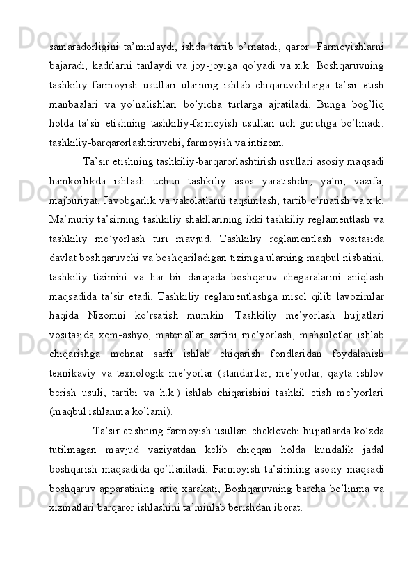 samaradorligini   ta’minlaydi,   ishda   tartib   o’rnatadi,   qaror.   Farmoyishlarni
bajaradi,   kadrlarni   tanlaydi   va   joy-joyiga   qo’yadi   va   x.k.   Boshqaruvning
tashkiliy   farmoyish   usullari   ularning   ishlab   chiqaruvchilarga   ta’sir   etish
manbaalari   va   yo’nalishlari   bo’yicha   turlarga   ajratiladi.   Bunga   bog’liq
holda   ta’sir   etishning   tashkiliy-farmoyish   usullari   uch   guruhga   bo’linadi:
tashkiliy-barqarorlashtiruvchi, farmoyish va intizom. 
            Ta’sir etishning tashkiliy-barqarorlashtirish usullari asosiy maqsadi
hamkorlikda   ishlash   uchun   tashkiliy   asos   yaratishdir,   ya’ni,   vazifa,
majburiyat. Javobgarlik va vakolatlarni taqsimlash, tartib o’rnatish va x.k.
Ma’muriy ta’sirning tashkiliy shakllarining ikki tashkiliy reglamentlash va
tashkiliy   me’yorlash   turi   mavjud.   Tashkiliy   reglamentlash   vositasida
davlat boshqaruvchi va boshqariladigan tizimga ularning maqbul nisbatini,
tashkiliy   tizimini   va   har   bir   darajada   boshqaruv   chegaralarini   aniqlash
maqsadida   ta’sir   etadi.   Tashkiliy   reglamentlashga   misol   qilib   lavozimlar
haqida   Nizomni   ko’rsatish   mumkin.   Tashkiliy   me’yorlash   hujjatlari
vositasida   xom-ashyo,   materiallar   sarfini   me’yorlash,   mahsulotlar   ishlab
chiqarishga   mehnat   sarfi   ishlab   chiqarish   fondlaridan   foydalanish
texnikaviy   va   texnologik   me’yorlar   (standartlar,   me’yorlar,   qayta   ishlov
berish   usuli,   tartibi   va   h.k.)   ishlab   chiqarishini   tashkil   etish   me’yorlari
(maqbul ishlanma ko’lami).
               Ta’sir etishning farmoyish usullari cheklovchi hujjatlarda ko’zda
tutilmagan   mavjud   vaziyatdan   kelib   chiqqan   holda   kundalik   jadal
boshqarish   maqsadida   qo’llaniladi.   Farmoyish   ta’sirining   asosiy   maqsadi
boshqaruv apparatining  aniq xarakati, Boshqaruvning barcha bo’linma  va
xizmatlari barqaror ishlashini ta’minlab berishdan iborat.