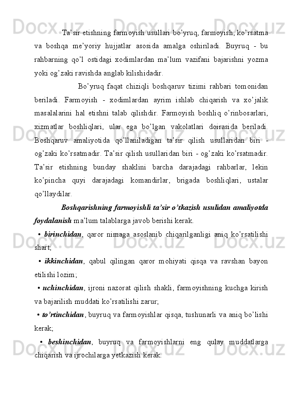 Ta’sir etishning farmoyish usullari bo’yruq, farmoyish, ko’rsatma
va   boshqa   me’yoriy   hujjatlar   asosida   amalga   oshiriladi.   Buyruq   -   bu
rahbarning   qo’l   ostidagi   xodimlardan   ma’lum   vazifani   bajarishni   yozma
yoki og’zaki ravishda anglab kilishidadir. 
                          Bo’yruq   faqat   chiziqli   boshqaruv   tizimi   rahbari   tomonidan
beriladi.   Farmoyish   -   xodimlardan   ayrim   ishlab   chiqarish   va   xo’jalik
masalalarini   hal   etishni   talab   qilishdir.   Farmoyish   boshliq   o’rinbosarlari,
xizmatlar   boshliqlari,   ular   ega   bo’lgan   vakolatlari   doirasida   beriladi.
Boshqaruv   amaliyotida   qo’llaniladigan   ta’sir   qilish   usullaridan   biri   -
og’zaki ko’rsatmadir. Ta’sir qilish usullaridan biri - og’zaki ko’rsatmadir.
Ta’sir   etishning   bunday   shaklini   barcha   darajadagi   rahbarlar,   lekin
ko’pincha   quyi   darajadagi   komandirlar,   brigada   boshliqlari,   ustalar
qo’llaydilar.
              Boshqarishning farmoyishli ta’sir o’tkazish usulidan amaliyotda
foydalanish  ma’lum talablarga javob berishi kerak.
  •   birinchidan ,   qaror   nimaga   asoslanib   chiqarilganligi   aniq   ko’rsatilishi
shart; 
  •   ikkinchidan ,   qabul   qilingan   qaror   mohiyati   qisqa   va   ravshan   bayon
etilishi lozim; 
  •   uchinchidan ,   ijroni   nazorat   qilish   shakli,   farmoyishning   kuchga   kirish
va bajarilish muddati ko’rsatilishi zarur;
  •   to’rtinchidan , buyruq va farmoyishlar qisqa, tushunarli va aniq bo’lishi
kerak;
  •   beshinchidan ,   buyruq   va   farmoyishlarni   eng   qulay   muddatlarga
chiqarish va ijrochilarga yetkazish kerak.