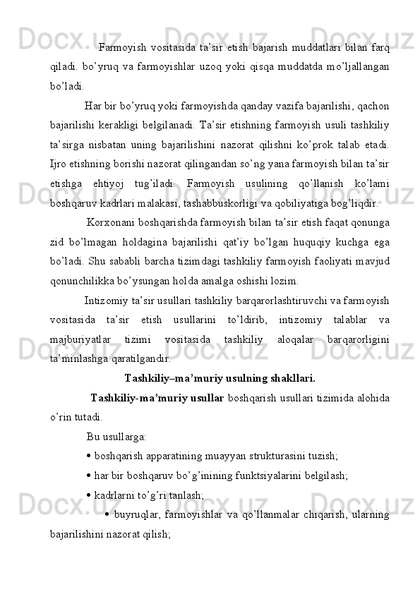 Farmoyish  vositasida   ta’sir  etish   bajarish   muddatlari   bilan   farq
qiladi.   bo’yruq   va   farmoyishlar   uzoq   yoki   qisqa   muddatda   mo’ljallangan
bo’ladi. 
             Har bir bo’yruq yoki farmoyishda qanday vazifa bajarilishi, qachon
bajarilishi kerakligi  belgilanadi.  Ta’sir etishning  farmoyish  usuli tashkiliy
ta’sirga   nisbatan   uning   bajarilishini   nazorat   qilishni   ko’prok   talab   etadi.
Ijro etishning borishi nazorat qilingandan so’ng yana farmoyish bilan ta’sir
etishga   ehtiyoj   tug’iladi.   Farmoyish   usulining   qo’llanish   ko’lami
boshqaruv kadrlari malakasi, tashabbuskorligi va qobiliyatiga bog’liqdir. 
             Korxonani boshqarishda farmoyish bilan ta’sir etish faqat qonunga
zid   bo’lmagan   holdagina   bajarilishi   qat’iy   bo’lgan   huquqiy   kuchga   ega
bo’ladi. Shu sababli barcha tizimdagi tashkiliy farmoyish faoliyati mavjud
qonunchilikka bo’ysungan holda amalga oshishi lozim. 
             Intizomiy ta’sir usullari tashkiliy barqarorlashtiruvchi va farmoyish
vositasida   ta’sir   etish   usullarini   to’ldirib,   intizomiy   talablar   va
majburiyatlar   tizimi   vositasida   tashkiliy   aloqalar   barqarorligini
ta’minlashga qaratilgandir.
Tashkiliy–ma’muriy usulning shakllari.
              Tashkiliy-ma’muriy usullar  boshqarish usullari tizimida alohida
o’rin tutadi. 
              Bu usullarga: 
                 boshqarish apparatining muayyan strukturasini tuzish; 
                 har bir boshqaruv bo’g’inining funktsiyalarini belgilash; 
                 kadrlarni to’g’ri tanlash;
                             buyruqlar,   farmoyishlar   va   qo’llanmalar   chiqarish,   ularning
bajarilishini nazorat qilish;