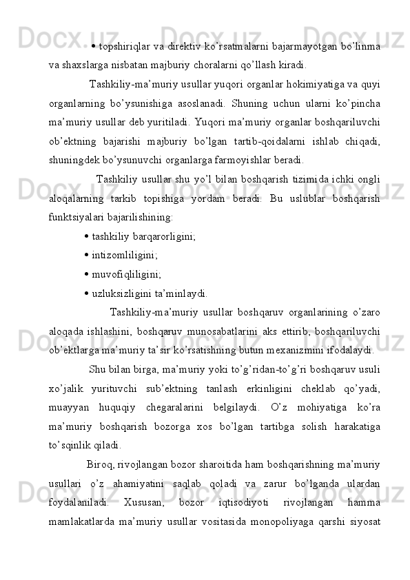    topshiriqlar va direktiv ko’rsatmalarni bajarmayotgan bo’linma
va shaxslarga nisbatan majburiy choralarni qo’llash kiradi. 
              Tashkiliy-ma’muriy usullar yuqori organlar hokimiyatiga va quyi
organlarning   bo’ysunishiga   asoslanadi.   Shuning   uchun   ularni   ko’pincha
ma’muriy usullar deb yuritiladi. Yuqori ma’muriy organlar boshqariluvchi
ob’ektning   bajarishi   majburiy   bo’lgan   tartib-qoidalarni   ishlab   chiqadi,
shuningdek bo’ysunuvchi organlarga farmoyishlar beradi. 
                          Tashkiliy usullar shu yo’l bilan boshqarish tizimida ichki ongli
aloqalarning   tarkib   topishiga   yordam   beradi.   Bu   uslublar   boshqarish
funktsiyalari bajarilishining:
                 tashkiliy barqarorligini;
                 intizomliligini;
                 muvofiqliligini; 
                 uzluksizligini ta’minlaydi. 
                          Tashkiliy-ma’muriy   usullar   boshqaruv   organlarining   o’zaro
aloqada   ishlashini,   boshqaruv   munosabatlarini   aks   ettirib,   boshqariluvchi
ob’ektlarga ma’muriy ta’sir ko’rsatishning butun mexanizmini ifodalaydi.
              Shu bilan birga, ma’muriy yoki to’g’ridan-to’g’ri boshqaruv usuli
xo’jalik   yurituvchi   sub’ektning   tanlash   erkinligini   cheklab   qo’yadi,
muayyan   huquqiy   chegaralarini   belgilaydi.   O’z   mohiyatiga   ko’ra
ma’muriy   boshqarish   bozorga   xos   bo’lgan   tartibga   solish   harakatiga
to’sqinlik qiladi. 
              Biroq, rivojlangan bozor sharoitida ham boshqarishning ma’muriy
usullari   o’z   ahamiyatini   saqlab   qoladi   va   zarur   bo’lganda   ulardan
foydalaniladi.   Xususan,   bozor   iqtisodiyoti   rivojlangan   hamma
mamlakatlarda   ma’muriy   usullar   vositasida   monopoliyaga   qarshi   siyosat