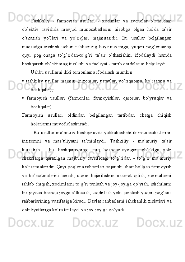 Tashkiliy   -   farmoyish   usullari   -   xodimlar   va   zvenolar   o’rtasidagi
ob’ektiv   ravishda   mavjud   munosabatlarini   hisobga   olgan   holda   ta’sir
o’tkazish   yo’llari   va   yo’riqlari   majmuasidir.   Bu   usullar   belgilangan
maqsadga   erishish   uchun   rahbarning   buysinuvchiga,   yuqori   pog’onaning
quyi   pog’onaga   to’g’ridan-to’g’ri   ta’sir   o’tkazishini   ifodalaydi   hamda
boshqarish ob’ektining tuzilishi va faoliyat - tartib qoidalarini belgilaydi.
Ushbu usullarni ikki tomonlama ifodalash mumkin:
   tashkiliy   usullar   majmui   (nizomlar,   ustavlar,   yo’riqnoma,   ko’rsatma   va
boshqalar);
   farmoyish   usullari   (farmonlar,   farmoyishlar,   qarorlar,   bo’yruqlar   va
boshqalar). 
Farmoyish   usullari   oldindan   belgilangan   tartibdan   chetga   chiqish
holatlarini muvofiqlashtiradi. 
              Bu usullar ma’muriy boshqaruvda yakkaboshchilik munosabatlarini,
intizomni   va   mas’uliyatni   ta’minlaydi.   Tashkiliy   -   ma’muriy   ta’sir
kursatish   -   bu   boshqaruvning   aniq   boshqarilayotgan   ob’ektga   yoki
shaxslarga   qaratilgan   majburiy   tavsifidagi   to’g’ridan   -   to’g’ri   ma’muriy
ko’rsatmalaridir. Quyi pog’ona rahbarlari bajarishi shart bo’lgan farmoyish
va   ko’rsatmalarini   berish,   ularni   bajarilishini   nazorat   qilish,   normalarini
ishlab chiqish, xodimlarni to’g’ri tanlash va joy-joyiga qo’yish, ishchilarni
bir joydan boshqa joyga o’tkazish, taqdirlash yoki jazolash yuqori pog’ona
rahbarlarining vazifasiga kiradi. Davlat rahbarlarni ishchanlik xislatlari va
qobiliyatlariga ko’ra tanlaydi va joy-joyiga qo’yadi.