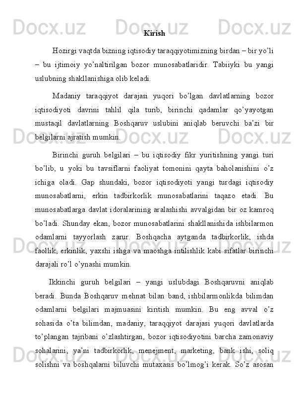 Kirish
Hozirgi vaqtda bizning iqtisodiy taraqqiyotimizning birdan – bir yo’li
–   bu   ijtimoiy   yo’naltirilgan   bozor   munosabatlaridir.   Tabiiyki   bu   yangi
uslubning shakllanishiga olib keladi.
Madaniy   taraqqiyot   darajasi   yuqori   bo’lgan   davlatlarning   bozor
iqtisodiyoti   davrini   tahlil   qila   turib,   birinchi   qadamlar   qo’yayotgan
mustaqil   davlatlarning   Boshqaruv   uslubini   aniqlab   beruvchi   ba’zi   bir
belgilarni ajratish mumkin.
Birinchi   guruh   belgilari   –   bu   iqtisodiy   fikr   yuritishning   yangi   turi
bo’lib,   u   yoki   bu   tavsiflarni   faoliyat   tomonini   qayta   baholanishini   o’z
ichiga   oladi.   Gap   shundaki,   bozor   iqtisodiyoti   yangi   turdagi   iqtisodiy
munosabatlarni,   erkin   tadbirkorlik   munosabatlarini   taqazo   etadi.   Bu
munosabatlarga  davlat idoralarining  aralashishi  avvalgidan bir  oz kamroq
bo’ladi.   Shunday   ekan,   bozor   munosabatlarini   shakllanishida   ishbilarmon
odamlarni   tayyorlash   zarur.   Boshqacha   aytganda   tadbirkorlik,   ishda
faollik,   erkinlik,   yaxshi   ishga   va   maoshga   intilishlik   kabi   sifatlar   birinchi
darajali ro’l o’ynashi mumkin.
Ikkinchi   guruh   belgilari   –   yangi   uslubdagi   Boshqaruvni   aniqlab
beradi.   Bunda   Boshqaruv   mehnat   bilan   band,   ishbilarmonlikda   bilimdan
odamlarni   belgilari   majmuasini   kiritish   mumkin.   Bu   eng   avval   o’z
sohasida   o’ta   bilimdan,   madaniy,   taraqqiyot   darajasi   yuqori   davlatlarda
to’plangan   tajribani   o’zlashtirgan,   bozor   iqtisodiyotini   barcha   zamonaviy
sohalarini,   ya’ni   tadbirkorlik,   menejment,   marketing,   bank   ishi,   soliq
solishni   va   boshqalarni   biluvchi   mutaxasis   bo’lmog’i   kerak.   So’z   asosan
