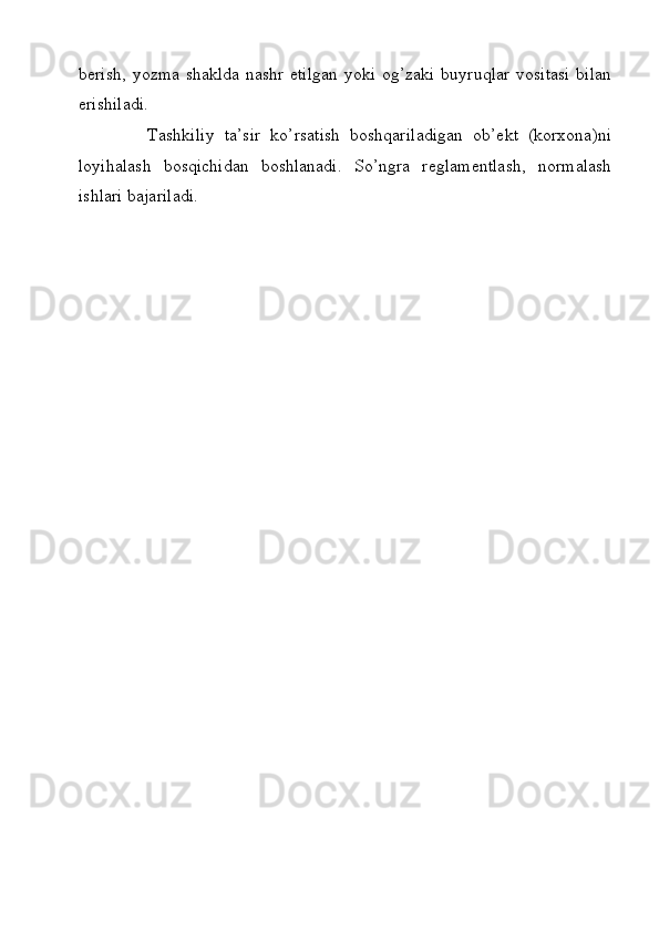 berish, yozma shaklda nashr etilgan  yoki og’zaki buyruqlar vositasi  bilan
erishiladi. 
              Tashkiliy   ta’sir   ko’rsatish   boshqariladigan   ob’ekt   (korxona)ni
loyihalash   bosqichidan   boshlanadi.   So’ngra   reglamentlash,   normalash
ishlari bajariladi.