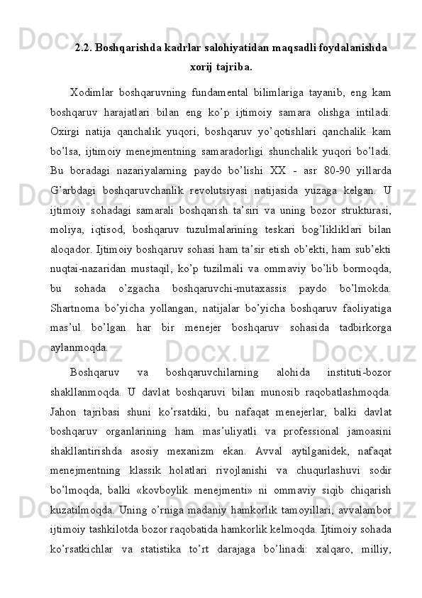 2.2. Boshqarishda kadrlar salohiyatidan maqsadli foydalanishda
xorij tajriba.
Xodimlar   boshqaruvning   fundamental   bilimlariga   tayanib,   eng   kam
boshqaruv   harajatlari   bilan   eng   ko’p   ijtimoiy   samara   olishga   intiladi.
Oxirgi   natija   qanchalik   yuqori,   boshqaruv   yo’qotishlari   qanchalik   kam
bo’lsa,   ijtimoiy   menejmentning   samaradorligi   shunchalik   yuqori   bo’ladi.
Bu   boradagi   nazariyalarning   paydo   bo’lishi   XX   -   asr   80-90   yillarda
G’arbdagi   boshqaruvchanlik   revolutsiyasi   natijasida   yuzaga   kelgan.   U
ijtimoiy   sohadagi   samarali   boshqarish   ta’siri   va   uning   bozor   strukturasi,
moliya,   iqtisod,   boshqaruv   tuzulmalarining   teskari   bog’likliklari   bilan
aloqador. Ijtimoiy boshqaruv sohasi ham ta’sir etish ob’ekti, ham sub’ekti
nuqtai-nazaridan   mustaqil,   ko’p   tuzilmali   va   ommaviy   bo’lib   bormoqda,
bu   sohada   o’zgacha   boshqaruvchi-mutaxassis   paydo   bo’lmokda.
Shartnoma   bo’yicha   yollangan,   natijalar   bo’yicha   boshqaruv   faoliyatiga
mas’ul   bo’lgan   har   bir   menejer   boshqaruv   sohasida   tadbirkorga
aylanmoqda.
Boshqaruv   va   boshqaruvchilarning   alohida   instituti-bozor
shakllanmoqda.   U   davlat   boshqaruvi   bilan   munosib   raqobatlashmoqda.
Jahon   tajribasi   shuni   ko’rsatdiki,   bu   nafaqat   menejerlar,   balki   davlat
boshqaruv   organlarining   ham   mas’uliyatli   va   professional   jamoasini
shakllantirishda   asosiy   mexanizm   ekan.   Avval   aytilganidek,   nafaqat
menejmentning   klassik   holatlari   rivojlanishi   va   chuqurlashuvi   sodir
bo’lmoqda,   balki   «kovboylik   menejmenti»   ni   ommaviy   siqib   chiqarish
kuzatilmoqda.   Uning o’rniga   madaniy  hamkorlik  tamoyillari,  avvalambor
ijtimoiy tashkilotda bozor raqobatida hamkorlik kelmoqda. Ijtimoiy sohada
ko’rsatkichlar   va   statistika   to’rt   darajaga   bo’linadi:   xalqaro,   milliy,
