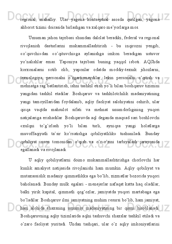 regional,   mahalliy.   Ular   yagona   kontseptual   asosda   qurilgan,   yagona
ahborot tizimi doirasida birlashgan va xalqaro me’yorlarga mos.
Umuman jahon tajribasi shundan dalolat beradiki, federal va regional
rivojlanish   dasturlarini   mukammallashtirish   -   bu   inqirozni   yengib,
«o’quvchi»dan   «o’qituvchi»ga   aylanishga   imkon   beradigan   ustuvor
yo’nalishlar   emas.   Yaponiya   tajribasi   buning   yaqqol   isboti.   AQShda
korxonalarni   sotib   olib,   yaponlar   odatda   moddiy-texnik   jihozlarni,
texnologiya,   personalni   o’zgartirmaydilar,   lekin   personalni   o‘qitish   va
mehnatga rag‘batlantirish, ishni tashkil etish yo’li bilan boshqaruv tizimini
yangidan   tashkil   etadilar.   Boshqaruv   va   tashkilotchilik   madaniyatining
yangi   tamoyillaridan   foydalanib,   aqliy   faoliyat   salohiyatini   oshirib,   ular
qisqa   vaqtda   mahsulot   sifati   va   mehnat   unumdorligining   yuqori
natijalariga  erishadilar.  Boshqaruvda aql deganda maqsad sari  boshlovchi
«xulqni   to’g’irlash   yo’li   bilan   turli,   ayniqsa   yangi   holatlarga
muvoffaqiyatli   ta’sir   ko’rsatishga   qobiliyatlilik»   tushuniladi.   Bunday
qobiliyat   inson   tomonidan   o’qish   va   o’z-o’zini   tarbiyalash   jarayonida
egallanadi va rivojlanadi.
U   aqliy   qobiliyatlarni   doimo   mukammallashtirishga   chorlovchi   har
kunlik   amaliyot   natijasida   rivojlanishi   ham   mumkin.   Aqliy   qobiliyat   va
mutaxassislik madaniy qimmatlikka ega bo‘lib, xizmatlar bozorida yuqori
baholanadi.   Bunday   mulk   egalari   -   menejerlar   nafaqat   katta   haq   oladilar,
balki   yirik   kapital,   qimmatli   qog‘ozlar,   jamiyatda   yuqori   martabaga   ega
bo’ladilar. Boshqaruv ilmi jamiyatning muhim resursi bo‘lib, ham jamiyat,
ham   alohida   shaxsning   umumiy   madaniyatining   bir   qismi   hisoblanadi.
Boshqaruvning aqliy tizimlarida aqlni tashuvchi shaxslar tashkil etiladi va
o’zaro   faoliyat   yuritadi.   Undan   tashqari,   ular   o’z   aqliy   imkoniyatlarini