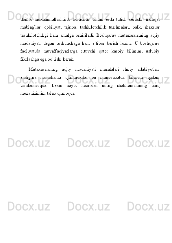 doimo   mukammallashtirib   boradilar.   Shuni   esda   tutish   kerakki,   nafaqat
mablag’lar,   qobiliyat,   tajriba,   tashkilotchilik   tuzilmalari,   balki   shaxslar
tashkilotchiligi   ham   amalga   oshiriladi.   Boshqaruv   mutaxassisining   aqliy
madaniyati   degan   tushunchaga   ham   e’tibor   berish   lozim.   U   boshqaruv
faoliyatida   muvaffaqiyatlarga   eltuvchi   qator   kasbiy   bilimlar,   uslubiy
fikrlashga ega bo‘lishi kerak.
Mutaxassisning   aqliy   madaniyati   masalalari   ilmiy   adabiyotlari
endigina   muhokama   qilinmokda,   bu   munosabatda   birinchi   qadam
tashlanmoqda.   Lekin   hayot   hozirdan   uning   shakllanishining   aniq
mexanizimini talab qilmoqda.