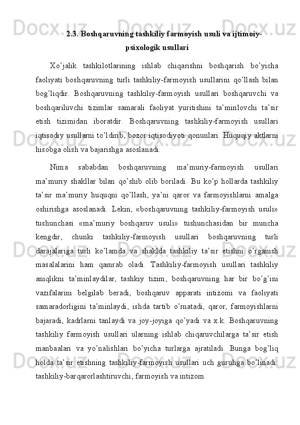 2.3.  Boshqaruvning tashkiliy farmoyish usuli va ijtimoiy-
psixologik usullari
Xo’jalik   tashkilotlarining   ishlab   chiqarishni   boshqarish   bo’yicha
faoliyati   boshqaruvning   turli   tashkiliy-farmoyish   usullarini   qo’llash   bilan
bog’liqdir.   Boshqaruvning   tashkiliy-farmoyish   usullari   boshqaruvchi   va
boshqariluvchi   tizimlar   samarali   faoliyat   yuritishini   ta’minlovchi   ta’sir
etish   tizimidan   iboratdir.   Boshqaruvning   tashkiliy-farmoyish   usullari
iqtisodiy usullarni to’ldirib, bozor iqtisodiyoti qonunlari. Huquqiy aktlarni
hisobga olish va bajarishga asoslanadi.
Nima   sababdan   boshqaruvning   ma’muriy-farmoyish   usullari
ma’muriy   shakllar   bilan   qo’shib   olib   boriladi.   Bu   ko’p   hollarda   tashkiliy
ta’sir   ma’muriy   huquqni   qo’llash,   ya’ni   qaror   va   farmoyishlarni   amalga
oshirishga   asoslanadi.   Lekin,   «boshqaruvning   tashkiliy-farmoyish   usuli»
tushunchasi   «ma’muriy   boshqaruv   usuli»   tushunchasidan   bir   muncha
kengdir,   chunki   tashkiliy-farmoyish   usullari   boshqaruvning   turli
darajalariga   turli   ko’lamda   va   shaklda   tashkiliy   ta’sir   etishni   o’rganish
masalalarini   ham   qamrab   oladi.   Tashkiliy-farmoyish   usullari   tashkiliy
aniqlikni   ta’minlaydilar,   tashkiy   tizim,   boshqaruvning   har   bir   bo’g’ini
vazifalarini   belgilab   beradi,   boshqaruv   apparati   intizomi   va   faoliyati
samaradorligini   ta’minlaydi,   ishda   tartib   o’rnatadi,   qaror,   farmoyishlarni
bajaradi,   kadrlarni   tanlaydi   va   joy-joyiga   qo’yadi   va   x.k.   Boshqaruvning
tashkiliy   farmoyish   usullari   ularning   ishlab   chiqaruvchilarga   ta’sir   etish
manbaalari   va   yo’nalishlari   bo’yicha   turlarga   ajratiladi.   Bunga   bog’liq
holda   ta’sir   etishning   tashkiliy-farmoyish   usullari   uch   guruhga   bo’linadi:
tashkiliy-barqarorlashtiruvchi, farmoyish va intizom.