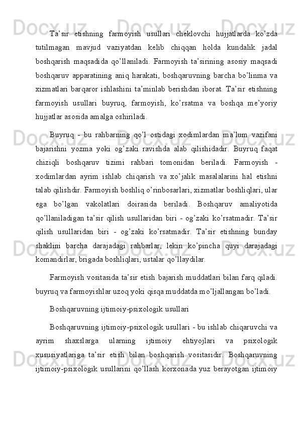 Ta’sir   etishning   farmoyish   usullari   cheklovchi   hujjatlarda   ko’zda
tutilmagan   mavjud   vaziyatdan   kelib   chiqqan   holda   kundalik   jadal
boshqarish   maqsadida   qo’llaniladi.   Farmoyish   ta’sirining   asosiy   maqsadi
boshqaruv   apparatining   aniq   harakati,   boshqaruvning   barcha   bo’linma   va
xizmatlari  barqaror   ishlashini  ta’minlab   berishdan   iborat.   Ta’sir   etishning
farmoyish   usullari   buyruq,   farmoyish,   ko’rsatma   va   boshqa   me’yoriy
hujjatlar asosida amalga oshiriladi.
Buyruq   -   bu   rahbarning   qo’l   ostidagi   xodimlardan   ma’lum   vazifani
bajarishni   yozma   yoki   og’zaki   ravishda   alab   qilishidadir.   Buyruq   faqat
chiziqli   boshqaruv   tizimi   rahbari   tomonidan   beriladi.   Farmoyish   -
xodimlardan   ayrim   ishlab   chiqarish   va   xo’jalik   masalalarini   hal   etishni
talab qilishdir. Farmoyish boshliq o’rinbosarlari, xizmatlar boshliqlari, ular
ega   bo’lgan   vakolatlari   doirasida   beriladi.   Boshqaruv   amaliyotida
qo’llaniladigan   ta’sir   qilish   usullaridan   biri   -  og’zaki   ko’rsatmadir.   Ta’sir
qilish   usullaridan   biri   -   og’zaki   ko’rsatmadir.   Ta’sir   etishning   bunday
shaklini   barcha   darajadagi   rahbarlar,   lekin   ko’pincha   quyi   darajadagi
komandirlar, brigada boshliqlari, ustalar qo’llaydilar. 
Farmoyish vositasida ta’sir etish bajarish muddatlari bilan farq qiladi.
buyruq va farmoyishlar uzoq yoki qisqa muddatda mo’ljallangan bo’ladi.
Boshqaruvning ijtimoiy-psixologik usullari
Boshqaruvning ijtimoiy-psixologik usullari - bu ishlab chiqaruvchi va
ayrim   shaxslarga   ularning   ijtimoiy   ehtiyojlari   va   psixologik
xususiyatlariga   ta’sir   etish   bilan   boshqarish   vositasidir.   Boshqaruvning
ijtimoiy-psixologik   usullarini  qo’llash  korxonada  yuz berayotgan  ijtimoiy
