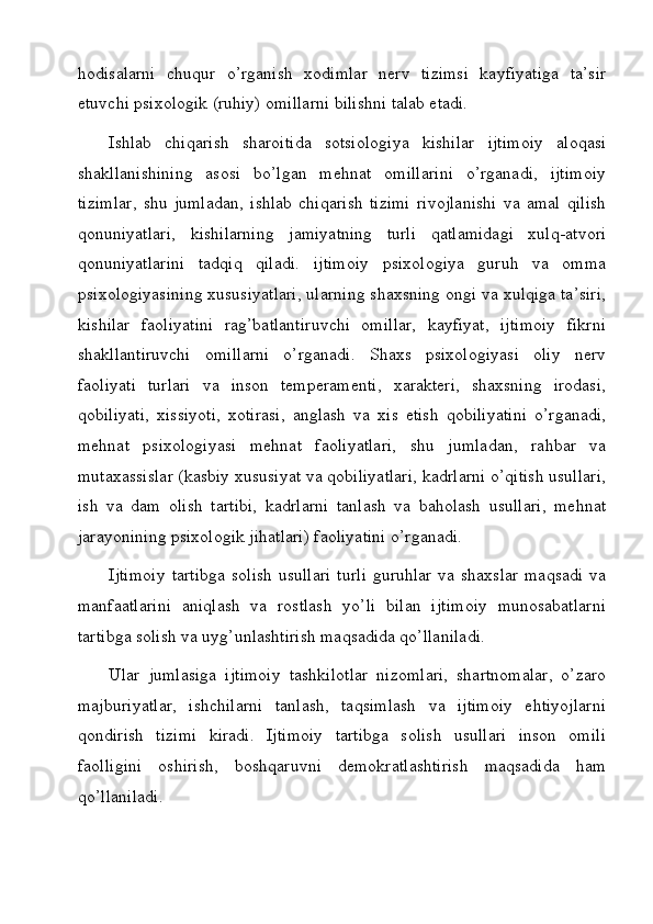 hodisalarni   chuqur   o’rganish   xodimlar   nerv   tizimsi   kayfiyatiga   ta’sir
etuvchi psixologik (ruhiy) omillarni bilishni talab etadi.
Ishlab   chiqarish   sharoitida   sotsiologiya   kishilar   ijtimoiy   aloqasi
shakllanishining   asosi   bo’lgan   mehnat   omillarini   o’rganadi,   ijtimoiy
tizimlar,   shu   jumladan,   ishlab   chiqarish   tizimi   rivojlanishi   va   amal   qilish
qonuniyatlari,   kishilarning   jamiyatning   turli   qatlamidagi   xulq-atvori
qonuniyatlarini   tadqiq   qiladi.   ijtimoiy   psixologiya   guruh   va   omma
psixologiyasining xususiyatlari, ularning shaxsning ongi va xulqiga ta’siri,
kishilar   faoliyatini   rag’batlantiruvchi   omillar,   kayfiyat,   ijtimoiy   fikrni
shakllantiruvchi   omillarni   o’rganadi.   Shaxs   psixologiyasi   oliy   nerv
faoliyati   turlari   va   inson   temperamenti,   xarakteri,   shaxsning   irodasi,
qobiliyati,   xissiyoti,   xotirasi,   anglash   va   xis   etish   qobiliyatini   o’rganadi,
mehnat   psixologiyasi   mehnat   faoliyatlari,   shu   jumladan,   rahbar   va
mutaxassislar (kasbiy xususiyat va qobiliyatlari, kadrlarni o’qitish usullari,
ish   va   dam   olish   tartibi,   kadrlarni   tanlash   va   baholash   usullari,   mehnat
jarayonining psixologik jihatlari) faoliyatini o’rganadi.
Ijtimoiy   tartibga   solish  usullari   turli   guruhlar  va  shaxslar  maqsadi   va
manfaatlarini   aniqlash   va   rostlash   yo’li   bilan   ijtimoiy   munosabatlarni
tartibga solish va uyg’unlashtirish maqsadida qo’llaniladi.
Ular   jumlasiga   ijtimoiy   tashkilotlar   nizomlari,   shartnomalar,   o’zaro
majburiyatlar,   ishchilarni   tanlash,   taqsimlash   va   ijtimoiy   ehtiyojlarni
qondirish   tizimi   kiradi.   Ijtimoiy   tartibga   solish   usullari   inson   omili
faolligini   oshirish,   boshqaruvni   demokratlashtirish   maqsadida   ham
qo’llaniladi.