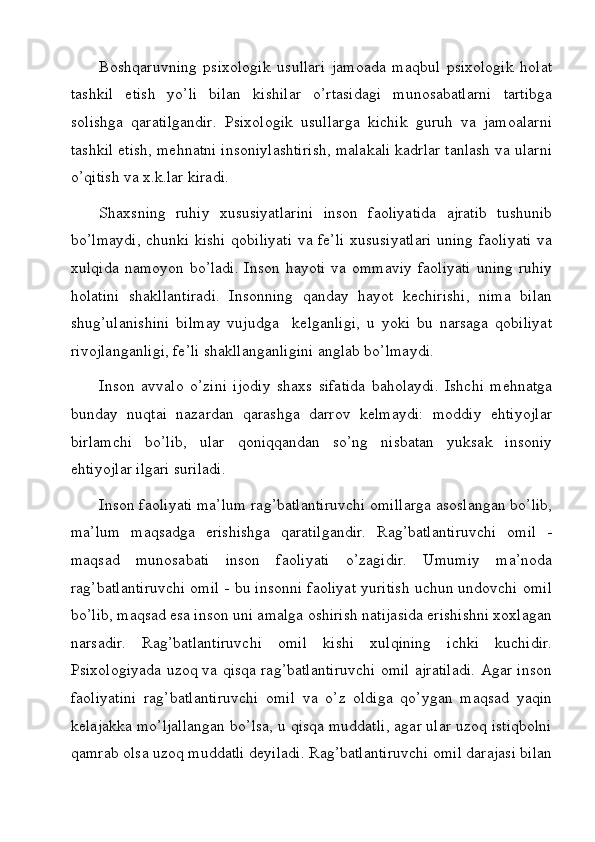 Boshqaruvning   psixologik   usullari   jamoada   maqbul   psixologik   holat
tashkil   etish   yo’li   bilan   kishilar   o’rtasidagi   munosabatlarni   tartibga
solishga   qaratilgandir.   Psixologik   usullarga   kichik   guruh   va   jamoalarni
tashkil etish, mehnatni insoniylashtirish, malakali kadrlar tanlash va ularni
o’qitish va x.k.lar kiradi.
Shaxsning   ruhiy   xususiyatlarini   inson   faoliyatida   ajratib   tushunib
bo’lmaydi, chunki kishi qobiliyati va fe’li xususiyatlari uning faoliyati va
xulqida  namoyon bo’ladi.  Inson  hayoti va ommaviy  faoliyati  uning ruhiy
holatini   shakllantiradi.   Insonning   qanday   hayot   kechirishi,   nima   bilan
shug’ulanishini   bilmay   vujudga     kelganligi,   u   yoki   bu   narsaga   qobiliyat
rivojlanganligi, fe’li shakllanganligini anglab bo’lmaydi.
Inson   avvalo   o’zini   ijodiy   shaxs   sifatida   baholaydi.   Ishchi   mehnatga
bunday   nuqtai   nazardan   qarashga   darrov   kelmaydi:   moddiy   ehtiyojlar
birlamchi   bo’lib,   ular   qoniqqandan   so’ng   nisbatan   yuksak   insoniy
ehtiyojlar ilgari suriladi.
Inson faoliyati ma’lum rag’batlantiruvchi omillarga asoslangan bo’lib,
ma’lum   maqsadga   erishishga   qaratilgandir.   Rag’batlantiruvchi   omil   -
maqsad   munosabati   inson   faoliyati   o’zagidir.   Umumiy   ma’noda
rag’batlantiruvchi omil - bu insonni faoliyat yuritish uchun undovchi omil
bo’lib, maqsad esa inson uni amalga oshirish natijasida erishishni xoxlagan
narsadir.   Rag’batlantiruvchi   omil   kishi   xulqining   ichki   kuchidir.
Psixologiyada uzoq va qisqa rag’batlantiruvchi omil ajratiladi. Agar inson
faoliyatini   rag’batlantiruvchi   omil   va   o’z   oldiga   qo’ygan   maqsad   yaqin
kelajakka mo’ljallangan bo’lsa, u qisqa muddatli, agar ular uzoq istiqbolni
qamrab olsa uzoq muddatli deyiladi. Rag’batlantiruvchi omil darajasi bilan 