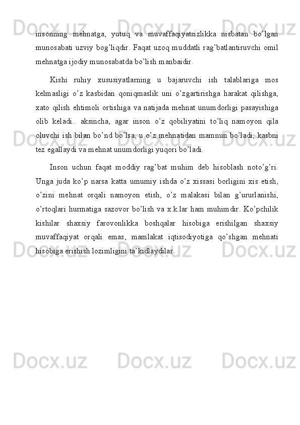 insonning   mehnatga,   yutuq   va   muvaffaqiyatsizlikka   nisbatan   bo’lgan
munosabati uzviy bog’liqdir. Faqat uzoq muddatli rag’batlantiruvchi omil
mehnatga ijodiy munosabatda bo’lish manbaidir.
Kishi   ruhiy   xususiyatlarning   u   bajaruvchi   ish   talablariga   mos
kelmasligi   o’z   kasbidan   qoniqmaslik   uni   o’zgartirishga   harakat   qilishga,
xato qilish ehtimoli ortishiga va natijada mehnat unumdorligi pasayishiga
olib   keladi..   aksincha,   agar   inson   o’z   qobiliyatini   to’liq   namoyon   qila
oluvchi ish bilan bo’nd bo’lsa, u o’z mehnatidan mamnun bo’ladi, kasbni
tez egallaydi va mehnat unumdorligi yuqori bo’ladi.
Inson   uchun   faqat   moddiy   rag’bat   muhim   deb   hisoblash   noto’g’ri.
Unga   juda   ko’p   narsa   katta   umumiy   ishda   o’z   xissasi   borligini   xis   etish,
o’zini   mehnat   orqali   namoyon   etish,   o’z   malakasi   bilan   g’ururlanishi,
o’rtoqlari hurmatiga sazovor bo’lish va x.k.lar ham muhimdir. Ko’pchilik
kishilar   shaxsiy   farovonlikka   boshqalar   hisobiga   erishilgan   shaxsiy
muvaffaqiyat   orqali   emas,   mamlakat   iqtisodiyotiga   qo’shgan   mehnati
hisobiga erishish lozimligini ta’kidlaydilar.
