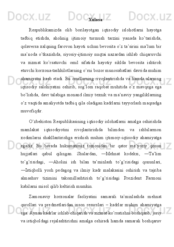 Xulosa
Respublikamizda   olib   borilayotgan   iqtisodiy   islohotlarni   hayotga
tadbiq   etishda,   aholinig   ijtimoiy   turmush   tarzini   yanada   ko’tarishda,
qolaversa xalqning farovon hayoti uchun bevosita o’z ta’sirini ma’lum bir
ma’noda   o’tkazishda,   siyosiy-ijtimoiy   nuqtai   nazardan   ishlab   chiqaruvchi
va   xizmat   ko’rsatuvchi   omil   sifatida   hayotiy   siklda   bevosita   ishtirok
etuvchi korxona-tashkilotlarning o’rni bozor munosabatlari davrida muhim
ahamiyatni  kasb etadi. Bu omillarning  rivojlantirishda  va hamda ularning
iqtisodiy  salohiyatini  oshirib,   sog’lom   raqobat  muhitida  o’z  mavqega  ega
bo’lishda, davr talabiga monand ilmiy texnik va ma’naviy yangiliklarning
o‘z vaqtida amaliyotda tadbiq qila oladigan kadrlarni tayyorlash maqsadga
muvofiqdir.
O‘zbekiston Respublikasining iqtisodiy islohatlarni amalga oshirishda
mamlakat   iqtisodiyotini   rivojlantirishda   bilimdon   va   ishbilarmon
xodimlarni   shakllantirishga   erishish   muhim   ijtimoiy-iqtisodiy   ahamiyatga
egadir.   Bu   borada   hukumatimiz   tomonidan   bir   qator   me’yoriy   qonun
hujjatlari   qabul   qilingan.   Shulardan,   ―Mehnat   kodeksi,   ―Ta’lim
to’g’risidagi,   ―Aholini   ish   bilan   ta’minlash   to’g’risidagi   qonunlari,
―Istiqbolli   yosh   pedagog   va   ilmiy   kadr   malakasini   oshirish   va   tajriba
almashuv   tizimini   takomillashtirish   to‘g‘risidagi   Prezident   Farmoni
kabilarni misol qilib ke ltirish mumkin.
Zamonaviy   korxonalar   faoliyatini   samarali   ta’minlashda   mehnat
qurollari   va   predmetlaridan   inson   resurslari   –   kadrlar   muhim   ahamiyatga
ega. Aynan kadrlar ishlab chiqarish va xizmat ko’rsatishni boshqarib, joriy
va istiqboldagi rejalashtirishni amalga oshiradi hamda samarali boshqaruv