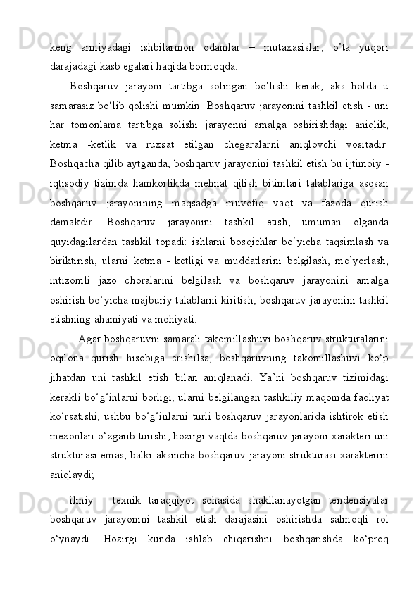 keng   armiyadagi   ishbilarmon   odamlar   –   mutaxasislar,   o’ta   yuqori
darajadagi kasb egalari haqida bormoqda.
Boshqaruv   jarayoni   tartibga   solingan   bo‘lishi   kerak,   aks   holda   u
samarasiz bo‘lib qolishi mumkin. Boshqaruv jarayonini tashkil etish - uni
har   tomonlama   tartibga   solishi   jarayonni   amalga   oshirishdagi   aniqlik,
ketma   -ketlik   va   ruxsat   etilgan   chegaralarni   aniqlovchi   vositadir.
Boshqacha qilib aytganda, boshqaruv jarayonini tashkil etish bu ijtimoiy -
iqtisodiy   tizimda   hamkorlikda   mehnat   qilish   bitimlari   talablariga   asosan
boshqaruv   jarayonining   maqsadga   muvofiq   vaqt   va   fazoda   qurish
demakdir.   Boshqaruv   jarayonini   tashkil   etish,   umuman   olganda
quyidagilardan   tashkil   topadi:   ishlarni   bosqichlar   bo‘yicha   taqsimlash   va
biriktirish,   ularni   ketma   -   ketligi   va   muddatlarini   belgilash,   me’yorlash,
intizomli   jazo   choralarini   belgilash   va   boshqaruv   jarayonini   amalga
oshirish bo‘yicha majburiy talablarni kiritish; boshqaruv jarayonini tashkil
etishning ahamiyati va mohiyati. 
   Agar boshqaruvni samarali takomillashuvi boshqaruv strukturalarini
oqilona   qurish   hisobiga   erishilsa,   boshqaruvning   takomillashuvi   ko‘p
jihatdan   uni   tashkil   etish   bilan   aniqlanadi.   Ya’ni   boshqaruv   tizimidagi
kerakli bo‘g‘inlarni borligi, ularni belgilangan tashkiliy maqomda faoliyat
ko‘rsatishi,  ushbu bo‘g‘inlarni  turli  boshqaruv jarayonlarida  ishtirok  etish
mezonlari o‘zgarib turishi; hozirgi vaqtda boshqaruv jarayoni xarakteri uni
strukturasi emas, balki aksincha boshqaruv jarayoni strukturasi xarakterini
aniqlaydi;
ilmiy   -   texnik   taraqqiyot   sohasida   shakllanayotgan   tendensiyalar
boshqaruv   jarayonini   tashkil   etish   darajasini   oshirishda   salmoqli   rol
o‘ynaydi.   Hozirgi   kunda   ishlab   chiqarishni   boshqarishda   ko‘proq 