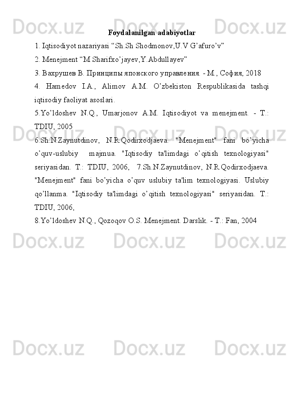 Foydalanilgan adabiyotlar
1. Iqtisodiyot nazariyasi “Sh.Sh Shodmonov,U.V G’afuro’v”
2. Menejment “M Sharifxo’jayev,Y.Abdullayev”
3.  Вахрушев В. Принципы японского управления. - М., София, 2018
4.   Hamеdov   I.A.,   A limov   A . M .   O ’ zb е kiston   R е spublikasida   tashqi
iqtisodiy   faoliyat   asoslari .
5.Yo’ldoshev   N.Q.,   Umarjonov   A.M.   Iqtisodiyot   va   menejment.   -   T.:
TDIU, 2005
6.Sh.N.Zaynutdinov,   N.R.Qodirxodjaeva.   "Menejment"   fani   bo’yicha
o’quv-uslubiy     majmua.   "Iqtisodiy   ta'limdagi   o’qitish   texnologiyasi"
seriyasidan.   T.:   TDIU,   2006,     7.Sh.N.Zaynutdinov,   N.R.Qodirxodjaeva.
"Menejment"   fani   bo’yicha   o’quv   uslubiy   ta'lim   texnologiyasi.   Uslubiy
qo’llanma.   "Iqtisodiy   ta'limdagi   o’qitish   texnologiyasi"   seriyasidan.   T.:
TDIU, 2006,  
8.Yo’ldoshev N.Q., Qozoqov O.S. Menejment. Darslik. - T.: Fan, 2004
