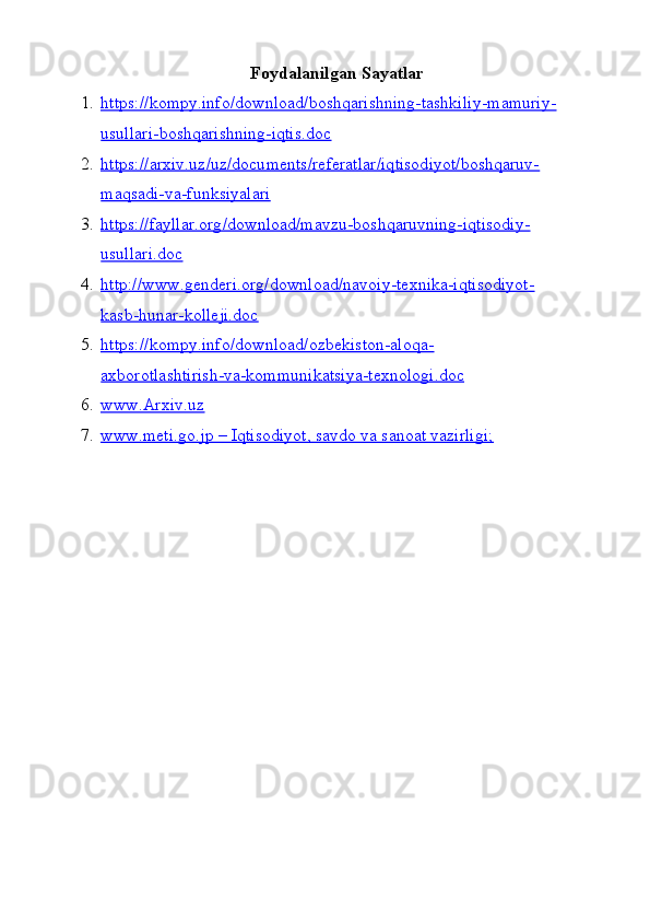 Foydalanilgan Sayatlar
1. https://kompy.info/download/boshqarishning-tashkiliy-mamuriy-   
usullari-boshqarishning-iqtis.doc
2. https://arxiv.uz/uz/documents/referatlar/iqtisodiyot/boshqaruv-   
maqsadi-va-funksiyalari
3. https://fayllar.org/download/mavzu-boshqaruvning-iqtisodiy-   
usullari.doc
4. http://www.genderi.org/download/navoiy-texnika-iqtisodiyot-   
kasb-hunar-kolleji.doc
5. https://kompy.info/download/ozbekiston-aloqa-   
axborotlashtirish-va-kommunikatsiya-texnologi.doc
6. www.Arxiv.uz   
7. www.meti.go.jp – Iqtisodiyot, savdo va sanoat vazirligi;