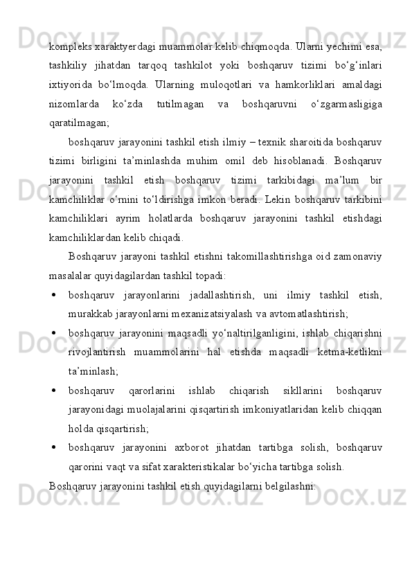kompleks xaraktyerdagi muammolar kelib chiqmoqda. Ularni yechimi esa,
tashkiliy   jihatdan   tarqoq   tashkilot   yoki   boshqaruv   tizimi   bo‘g‘inlari
ixtiyorida   bo‘lmoqda.   Ularning   muloqotlari   va   hamkorliklari   amaldagi
nizomlarda   ko‘zda   tutilmagan   va   boshqaruvni   o‘zgarmasligiga
qaratilmagan;  
boshqaruv jarayonini tashkil etish ilmiy – texnik sharoitida boshqaruv
tizimi   birligini   ta’minlashda   muhim   omil   deb   hisoblanadi.   Boshqaruv
jarayonini   tashkil   etish   boshqaruv   tizimi   tarkibidagi   ma’lum   bir
kamchiliklar   o‘rnini   to‘ldirishga   imkon   beradi.   Lekin   boshqaruv   tarkibini
kamchiliklari   ayrim   holatlarda   boshqaruv   jarayonini   tashkil   etishdagi
kamchiliklardan kelib chiqadi.  
Boshqaruv jarayoni tashkil  etishni  takomillashtirishga  oid zamonaviy
masalalar quyidagilardan tashkil topadi:
 boshqaruv   jarayonlarini   jadallashtirish,   uni   ilmiy   tashkil   etish,
murakkab jarayonlarni mexanizatsiyalash va avtomatlashtirish;
 boshqaruv   jarayonini   maqsadli   yo‘naltirilganligini,   ishlab   chiqarishni
rivojlantirish   muammolarini   hal   etishda   maqsadli   ketma-ketlikni
ta’minlash;
 boshqaruv   qarorlarini   ishlab   chiqarish   sikllarini   boshqaruv
jarayonidagi muolajalarini qisqartirish imkoniyatlaridan kelib chiqqan
holda qisqartirish;
 boshqaruv   jarayonini   axborot   jihatdan   tartibga   solish,   boshqaruv
qarorini vaqt va sifat xarakteristikalar bo‘yicha tartibga solish.
Boshqaruv jarayonini tashkil etish quyidagilarni belgilashni: