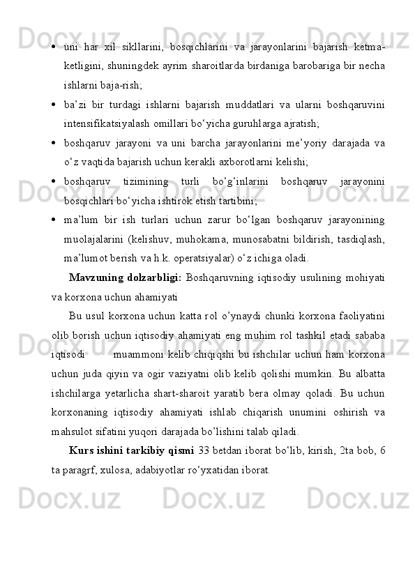  uni   har   xil   sikllarini,   bosqichlarini   va   jarayonlarini   bajarish   ketma-
ketligini, shuningdek ayrim sharoitlarda birdaniga barobariga bir necha
ishlarni baja-rish;
 ba’zi   bir   turdagi   ishlarni   bajarish   muddatlari   va   ularni   boshqaruvini
intensifikatsiyalash omillari bo‘yicha guruhlarga ajratish;
 boshqaruv   jarayoni   va   uni   barcha   jarayonlarini   me’yoriy   darajada   va
o‘z vaqtida bajarish uchun kerakli axborotlarni kelishi;
 boshqaruv   tizimining   turli   bo‘g‘inlarini   boshqaruv   jarayonini
bosqichlari bo‘yicha ishtirok etish tartibini;
 ma’lum   bir   ish   turlari   uchun   zarur   bo‘lgan   boshqaruv   jarayonining
muolajalarini   (kelishuv,   muhokama,   munosabatni   bildirish,   tasdiqlash,
ma’lumot berish va h.k. operatsiyalar) o‘z ichiga oladi.
Mavzuning dolzarbligi:   Boshqaruvning iqtisodiy usulining mohiyati
va korxona uchun ahamiyati  
Bu usul korxona uchun katta rol o’ynaydi chunki korxona faoliyatini
olib borish uchun iqtisodiy ahamiyati eng muhim rol tashkil etadi sababa
iqtisodi               muammoni kelib chiqiqshi bu ishchilar uchun ham korxona
uchun juda qiyin  va ogir vaziyatni olib kelib qolishi  mumkin.  Bu albatta
ishchilarga   yetarlicha   shart-sharoit   yaratib   bera   olmay   qoladi.   Bu   uchun
korxonaning   iqtisodiy   ahamiyati   ishlab   chiqarish   unumini   oshirish   va
mahsulot sifatini yuqori darajada bo’lishini talab qiladi.
Kurs ishini tarkibiy qismi   33 betdan iborat bо‘lib, kirish, 2ta bob, 6
ta paragrf, xulosa, adabiyotlar rо‘yxatidan iborat. 