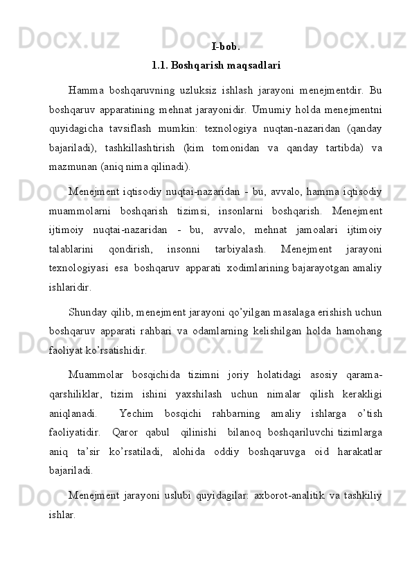 I-bob.
1.1. Boshqarish maqsadlari
Hamma   boshqaruvning   uzluksiz   ishlash   jarayoni   menejmentdir.   Bu
boshqaruv   apparatining   mehnat   jarayonidir.   Umumiy   holda   menejmentni
quyidagicha   tavsiflash   mumkin:   texnologiya   nuqtan-nazaridan   (qanday
bajariladi),   tashkillashtirish   (kim   tomonidan   va   qanday   tartibda)   va
mazmunan (aniq nima qilinadi).
Menejment   iqtisodiy   nuqtai-nazaridan   -   bu,   avvalo,   hamma   iqtisodiy
muammolarni   boshqarish   tizimsi,   insonlarni   boshqarish.   Menejment
ijtimoiy   nuqtai-nazaridan   -   bu,   avvalo,   mehnat   jamoalari   ijtimoiy
talablarini   qondirish,   insonni   tarbiyalash.   Menejment   jarayoni
texnologiyasi  esa  boshqaruv  apparati  xodimlarining bajarayotgan amaliy
ishlaridir.
Shunday qilib, menejment jarayoni qo’yilgan masalaga erishish uchun
boshqaruv   apparati   rahbari   va   odamlarning   kelishilgan   holda   hamohang
faoliyat ko’rsatishidir.
Muammolar   bosqichida   tizimni   joriy   holatidagi   asosiy   qarama-
qarshiliklar,   tizim   ishini   yaxshilash   uchun   nimalar   qilish   kerakligi
aniqlanadi.     Yechim   bosqichi   rahbarning   amaliy   ishlarga   o’ tish
faoliyatidir.      Q aror   qabul     qilinishi     bilanoq   boshqariluvchi tizimlarga
aniq   ta’sir   ko’rsatiladi,   alohida   oddiy   boshqaruvga   oid   harakatlar
bajariladi.
Menejment   jarayoni   uslubi   quyidagilar:   axborot-analitik   va   tashkiliy
ishlar. 