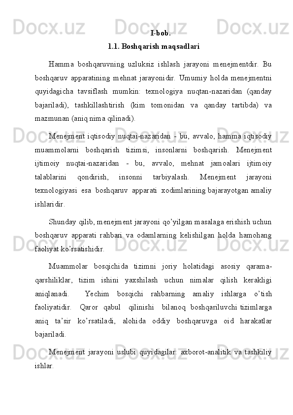 I-bob.
1.1. Boshqarish maqsadlari
Hamma   boshqaruvning   uzluksiz   ishlash   jarayoni   menejmentdir.   Bu
boshqaruv   apparatining   mehnat   jarayonidir.   Umumiy   holda   menejmentni
quyidagicha   tavsiflash   mumkin:   texnologiya   nuqtan-nazaridan   (qanday
bajariladi),   tashkillashtirish   (kim   tomonidan   va   qanday   tartibda)   va
mazmunan (aniq nima qilinadi).
Menejment   iqtisodiy   nuqtai-nazaridan   -   bu,   avvalo,   hamma   iqtisodiy
muammolarni   boshqarish   tizimsi,   insonlarni   boshqarish.   Menejment
ijtimoiy   nuqtai-nazaridan   -   bu,   avvalo,   mehnat   jamoalari   ijtimoiy
talablarini   qondirish,   insonni   tarbiyalash.   Menejment   jarayoni
texnologiyasi  esa  boshqaruv  apparati  xodimlarining bajarayotgan amaliy
ishlaridir.
Shunday qilib, menejment jarayoni qo’yilgan masalaga erishish uchun
boshqaruv   apparati   rahbari   va   odamlarning   kelishilgan   holda   hamohang
faoliyat ko’rsatishidir.
Muammolar   bosqichida   tizimni   joriy   holatidagi   asosiy   qarama-
qarshiliklar,   tizim   ishini   yaxshilash   uchun   nimalar   qilish   kerakligi
aniqlanadi.     Yechim   bosqichi   rahbarning   amaliy   ishlarga   o’ tish
faoliyatidir.      Q aror   qabul     qilinishi     bilanoq   boshqariluvchi tizimlarga
aniq   ta’sir   ko’rsatiladi,   alohida   oddiy   boshqaruvga   oid   harakatlar
bajariladi.
Menejment   jarayoni   uslubi   quyidagilar:   axborot-analitik   va   tashkiliy
ishlar.
