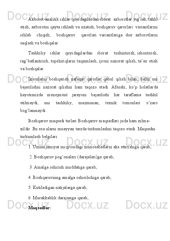 Axborot-analitik ishlar quyidagilardan iborat: axborotlar yig’ish, tahlil
etish, axborotni qayta ishlash va uzatish, boshqaruv  q arorlari  variantlarini
ishlab     chiqish,     boshqaruv     qarorlari   variantlariga   doir   axborotlarni
saqlash va boshqalar.
Tashkiliy      ishlar     quyidagilardan      iborat:      tushintirish,  ishontirish,
rag’batla n tirish, topshiriqlarni taqsimlash, ijroni nazorat qilish, ta’sir etish
va boshqalar.
Insonlarni   boshqarish   nafaqat   qarorlar   qabul   qilish   bilan,   balki   uni
bajarilishni   nazorat   qilishni   h am   ta q ozo   etadi.   Afsuski,   k o’ p   holatlarda
hayotimizda   menejment   jarayoni   bajarilishi   h ar   taraflama   tashkil
etilmaydi,   uni   tashkiliy,   mazmunan,   texnik   tomonlari   o’zaro
bog’lanmaydi.
Boshqaruv maqsadi turlari Boshqaruv maqsadlari juda ham xilma-
xildir. Bu esa ularni muayyan tarzda turkumlashni taqozo etadi. Maqsadni 
turkumlash belgilari: 
1. Umumjamiyat miqyosidagi munosabatlarni aks ettirishiga qarab;
  2. Boshqaruv pog’onalari (darajalari)ga qarab;
  3. Amalga oshirish muddatiga qarab; 
4. Boshqaruvning amalga oshirilishiga qarab; 
5. Kutiladigan natijalarga qarab; 
6. Murakkablik darajasiga qarab, 
Maqsadlar:
