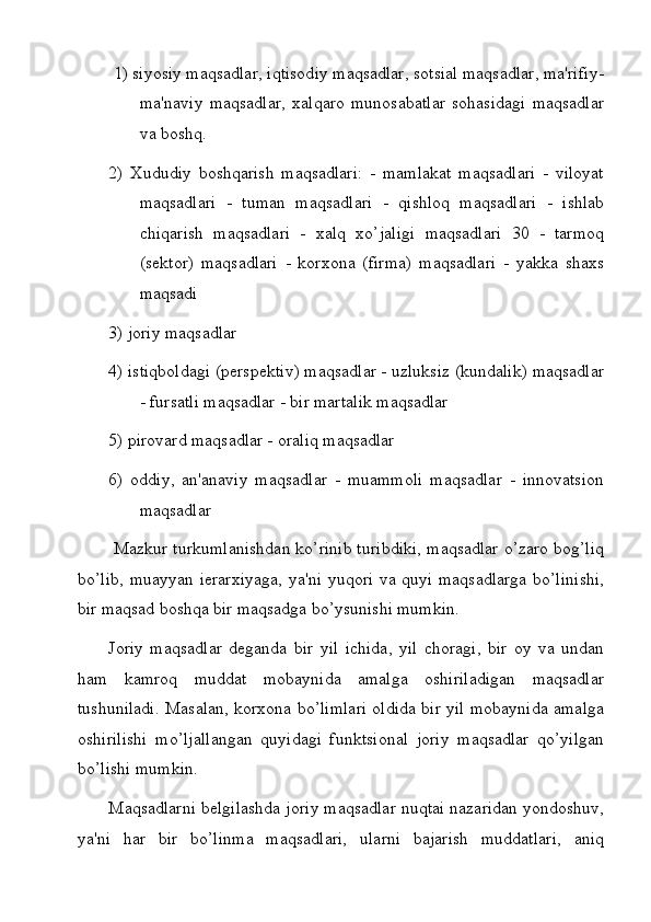 1) siyosiy maqsadlar, iqtisodiy maqsadlar, sotsial maqsadlar, ma'rifiy-
ma'naviy   maqsadlar,   xalqaro   munosabatlar   sohasidagi   maqsadlar
va boshq. 
2)   Xududiy   boshqarish   maqsadlari:   -   mamlakat   maqsadlari   -   viloyat
maqsadlari   -   tuman   maqsadlari   -   qishloq   maqsadlari   -   ishlab
chiqarish   maqsadlari   -   xalq   xo’jaligi   maqsadlari   30   -   tarmoq
(sektor)   maqsadlari   -   korxona   (firma)   maqsadlari   -   yakka   shaxs
maqsadi 
3) joriy maqsadlar 
4) istiqboldagi (perspektiv) maqsadlar - uzluksiz (kundalik) maqsadlar
- fursatli maqsadlar - bir martalik maqsadlar
5) pirovard maqsadlar - oraliq maqsadlar 
6)   oddiy,   an'anaviy   maqsadlar   -   muammoli   maqsadlar   -   innovatsion
maqsadlar
  Mazkur turkumlanishdan ko’rinib turibdiki, maqsadlar o’zaro bog’liq
bo’lib, muayyan ierarxiyaga,  ya'ni yuqori va quyi maqsadlarga bo’linishi,
bir maqsad boshqa bir maqsadga bo’ysunishi mumkin.
Joriy   maqsadlar   deganda   bir   yil   ichida,   yil   choragi,   bir   oy   va   undan
ham   kamroq   muddat   mobaynida   amalga   oshiriladigan   maqsadlar
tushuniladi. Masalan, korxona bo’limlari oldida bir yil mobaynida amalga
oshirilishi   mo’ljallangan   quyidagi   funktsional   joriy   maqsadlar   qo’yilgan
bo’lishi mumkin. 
Maqsadlarni belgilashda joriy maqsadlar nuqtai nazaridan yondoshuv,
ya'ni   har   bir   bo’linma   maqsadlari,   ularni   bajarish   muddatlari,   aniq