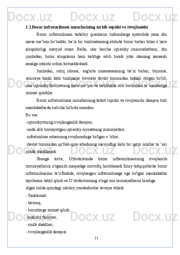 1.2.Bozor infratuzilmasi unsurlarining tarkib topishi va rivojlanishi
Bozor   infratuzilmasi   tarkibiy   qismlarini   turkumlarga   ajratishda   yana   shu
narsa ma’lum bo‘ladiki, ba’zi bir tuzilmalaming alohida bozor turlari bilan o‘zaro
aloqadorligi   mavjud   emas.   Balki,   ular   barcha   iqtisodiy   munosabatlami,   shu
jumladan,   bozor   aloqalarini   ham   tartibga   solib   turadi   yoki   ulaming   samarali
amalga oshishi uchun ko'maklashadi. 
Jumladan,   soliq   idorasi,   sug'urta   muassasasining   ba’zi   turlari,   bojxona,
emissiya   banki   kabi   tuzilmalar   bevosita   davlat   tomonidan   tashkil   etilgan   bo'lib,
ular iqtisodiy faoliyatning zarur me’yor va tartiblarda olib borilishini ta ’minlashga
xizmat qiladilar.
Bozor infratuzilmasi unsurlarining tarkib topishi va rivojlanishi darajasi turli
mamlakatlarda turlicha bo'lishi mumkin.
Bu esa:
-iqtisodiyotning rivojlanganlik darajasi;
-unda olib borilayotgan iqtisodiy siyosatning xususiyatlari;
-infratuzilma sohasining rivojlanishiga bo'lgan e ’tibor;
-davlat tomonidan qo'llab-quw atlashning mavjudligi kabi bir qator omillar ta ’siri
ostida shakllanadi.
Shunga   ko'ra,   O'zbekistonda   bozor   infratuzilmasining   rivojlanish
xususiyatlarini o'rganish maqsadga muvofiq hisoblanadi.Ilmiy tadqiqotlarda bozor
infratuzilmasini   ta’riflashda,   rivojlangan   infratuzilmaga   ega   bo'lgan   mamlakatlar
tajribasini tahlil qilish va O‘zbekistonning o'ziga xos xususiyatlarini hisobga 
olgan holda quyidagi uslubiy yondashuvlar tavsiya etiladi:
- funksional;
- tarmoq;
- bozorlarga xizmat qilish;
-hududiy faoliyati;
- mulk shakllari;
- rivojlanganlik darajasi.
11 