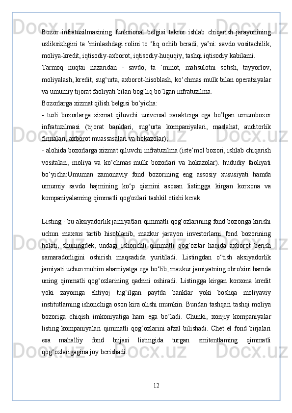 Bozor   infratuzilmasining   funksional   belgisi   takror   ishlab   chiqarish   jarayonining
uzliksizligini ta ’minlashdagi  rolini to ‘liq ochib beradi, ya’ni: savdo vositachilik,
moliya-kredit, iqtisodiy-axborot, iqtisodiy-huquqiy, tashqi iqtisodiy kabilami.
Tarmoq   nuqtai   nazaridan   -   savdo,   ta   ’minot,   mahsulotni   sotish,   tayyorlov,
moliyalash, kredit, sug‘urta, axborot-hisoblash, ko‘chmas mulk bilan operatsiyalar
va umumiy tijorat faoliyati bilan bog’liq bo’lgan infratuzilma.
Bozorlarga xizmat qilish belgisi bo‘yicha:
-   turli   bozorlarga   xizmat   qiluvchi   universal   xarakterga   ega   bo’lgan   umumbozor
infratuzilmasi   (tijorat   banklari,   sug‘urta   kompaniyalari,   maslahat,   auditorlik
firmalari, axborot muassasalari va hokazolar);
- alohida bozorlarga xizmat qiluvchi infratuzilma (iste’mol bozori, ishlab chiqarish
vositalari,   moliya   va   ko‘chmas   mulk   bozorlari   va   hokazolar).   hududiy   faoliyati
bo‘yicha:Umuman   zamonaviy   fond   bozorining   eng   assosiy   xususiyati   hamda
umumiy   savdo   hajmining   ko‘p   qismini   asosan   listingga   kirgan   korxona   va
kompaniyalaming qimmatli qog'ozlari tashkil etishi kerak.  
Listing - bu aksiyadorlik jamiyatlari qimmatli qog‘ozlarining fond bozoriga kirishi
uchun   maxsus   tartib   hisoblanib,   mazkur   jarayon   investorlarni   fond   bozorining
holati,   shuningdek,   undagi   ishonchli   qimmatli   qog‘oz!ar   haqida   axborot   berish
samaradorligini   oshirish   maqsadida   yuritiladi.   Listingdan   o‘tish   aksiyadorlik
jamiyati uchun muhim ahamiyatga ega bo‘lib, mazkur jamiyatning obro'sini hamda
uning   qimmatli   qog‘ozlarining   qadrini   oshiradi.   Listingga   kirgan   korxona   kredit
yoki   zayomga   ehtiyoj   tug‘ilgan   paytda   banklar   yoki   boshqa   moliyaviy
institutlaming ishonchiga oson kira olishi mumkin. Bundan tashqari tashqi moliya
bozoriga   chiqish   imkoniyatiga   ham   ega   bo’ladi.   Chunki,   xorijiy   kompaniyalar
listing   kompaniyalari   qimmatli   qog‘ozlarini   afzal   bilishadi.   Chet   el   fond   birjalari
esa   mahalliy   fond   biijasi   listingida   turgan   emitentlaming   qimmatli
qog‘ozlarigagina joy berishadi.  
12 