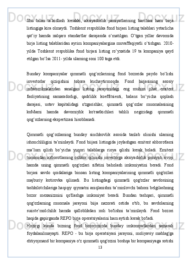 Shu   bilan   ta’kidlash   kerakki,   aksiyadorlik   jamiyatlarining   barchasi   ham   birja
listingiga kira olmaydi. Toshkent respublika fond birjasi listing talablari yetarlicha
qat’iy   hamda   xalqaro   standartlar   darajasida   o‘matilgan.   O‘tgan   yillar   davomida
birja   listing   talablaridan   ayrim   kompaniyalargina   muvaffaqiyatli   o‘tishgan.   2010-
yilda   Toshkent   respublika   fond   birjasi   listing   ro‘yxatida   19   ta   kompaniya   qayd
etilgan bo‘Isa 2011- yilda ulaming soni 100 taga etdi.  
Bunday   kompaniyalar   qimmatli   qog‘ozlarining   fond   bozorida   paydo   bo’lishi
investorlar   qiziqishini   tobora   kuchaytirmoqda.   Fond   birjasining   asosiy
infratuzilmalaridan   sanalgan   listing   jarayonidagi   eng   muhim   jihat   emitent
faoliyatining   samaradorligi,   qadrlilik   koeffitsienti,   balans   bo‘yicha   qoplash
darajasi,   ustav   kapitalidagi   o'zgarishlar,   qimmatli   qog‘ozlar   muomalasining
koMami   hamda   davomiylik   ko'rsatkichlari   tahlili   negizidagi   qimmatli
qog‘ozlarning ekspertizasi hisoblanadi.  
Qimmatli   qog‘ozlaming   bunday   sinchkovlik   asosida   tanlab   olinishi   ulaming
ishonchliligini ta’minlaydi. Fond biijasi  listingida joylashgan emitent ahborotlami
ma’lum   qilish   bo‘yicha   yuqori   talablarga   rioya   qilishi   kerak   boladi.   Emitent
tomonidan   axborotlaming   oshkor   qilinishi   investorga   aksiyadorlik   jamiyati   rivoji
hamda   uning   qimmatli   qog'ozlari   sifatini   baholash   imkoniyatini   beradi.   Fond
birjasi   savdo   qoidalariga   binoan   listing   kompaniyalarining   qimmatli   qog'ozlari
majburiy   kotirovka   qilinadi.   Bu   listingdagi   qimmatli   qog'ozlar   savdosining
tashkilotchilariga haqiqiy qiymatni aniqlanishni ta’minlovchi bahoni belgilashning
bozor   mexanizmini   qo'llashga   imkoniyat   beradi.   Bundan   tashqari,   qimmatli
qog'ozlaming   muomala   jarayoni   biija   nazorati   ostida   o'tib,   bu   savdolaming
suiiste’molchilik   hamda   qalloblikdan   xoli   bo'lishni   ta’minlaydi.   Fond   bozori
haqida gapirganda REPO birja operatsiyalarini ham aytish kerak bo'ladi.  
Hozirgi   kunda   bizning   fond   bozorimizda   bunday   imkoniyatlardan   samarali
foydalanilmayapti.   REPO   -   bu   birja   operatsiyasi   jarayoni,   moliyaviy   mablag'ga
ehtiyojmand bir kompaniya o'z qimmatli qog'ozini boshqa bir kompaniyaga sotishi
13 