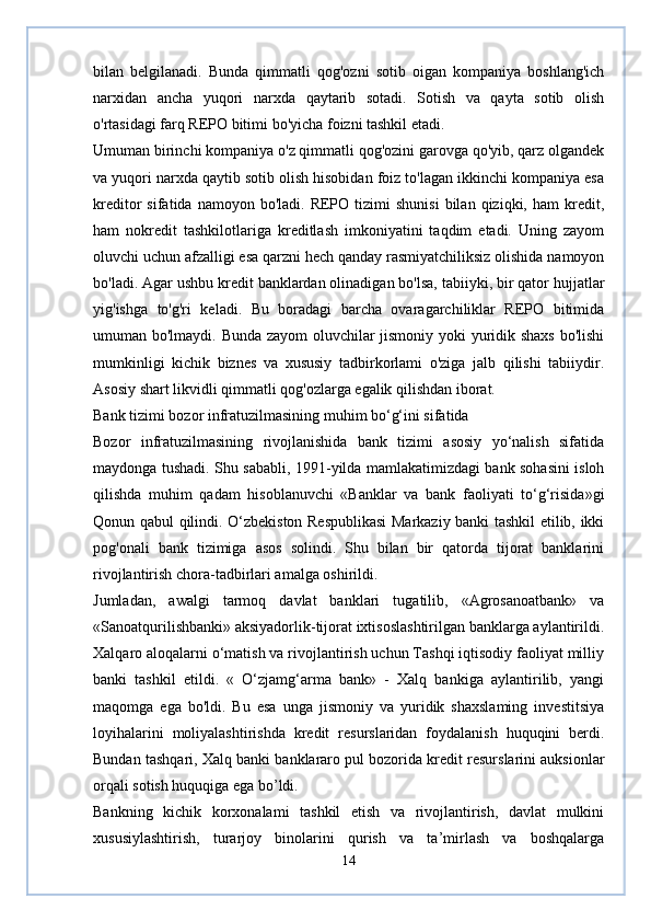 bilan   belgilanadi.   Bunda   qimmatli   qog'ozni   sotib   oigan   kompaniya   boshlang'ich
narxidan   ancha   yuqori   narxda   qaytarib   sotadi.   Sotish   va   qayta   sotib   olish
o'rtasidagi farq REPO bitimi bo'yicha foizni tashkil etadi.  
Umuman birinchi kompaniya o'z qimmatli qog'ozini garovga qo'yib, qarz olgandek
va yuqori narxda qaytib sotib olish hisobidan foiz to'lagan ikkinchi kompaniya esa
kreditor   sifatida  namoyon  bo'ladi.  REPO  tizimi  shunisi   bilan  qiziqki,  ham   kredit,
ham   nokredit   tashkilotlariga   kreditlash   imkoniyatini   taqdim   etadi.   Uning   zayom
oluvchi uchun afzalligi esa qarzni hech qanday rasmiyatchiliksiz olishida namoyon
bo'ladi. Agar ushbu kredit banklardan olinadigan bo'lsa, tabiiyki, bir qator hujjatlar
yig'ishga   to'g'ri   keladi.   Bu   boradagi   barcha   ovaragarchiliklar   REPO   bitimida
umuman bo'lmaydi. Bunda zayom oluvchilar jismoniy yoki yuridik shaxs bo'lishi
mumkinligi   kichik   biznes   va   xususiy   tadbirkorlami   o'ziga   jalb   qilishi   tabiiydir.
Asosiy shart likvidli qimmatli qog'ozlarga egalik qilishdan iborat.
Bank tizimi bozor infratuzilmasining muhim bo‘g‘ini sifatida
Bozor   infratuzilmasining   rivojlanishida   bank   tizimi   asosiy   yo‘nalish   sifatida
maydonga tushadi. Shu sababli, 1991-yilda mamlakatimizdagi bank sohasini isloh
qilishda   muhim   qadam   hisoblanuvchi   «Banklar   va   bank   faoliyati   to‘g‘risida»gi
Qonun qabul qilindi. O‘zbekiston Respublikasi  Markaziy banki tashkil etilib, ikki
pog'onali   bank   tizimiga   asos   solindi.   Shu   bilan   bir   qatorda   tijorat   banklarini
rivojlantirish chora-tadbirlari amalga oshirildi.  
Jumladan,   awalgi   tarmoq   davlat   banklari   tugatilib,   «Agrosanoatbank»   va
«Sanoatqurilishbanki» aksiyadorlik-tijorat ixtisoslashtirilgan banklarga aylantirildi.
Xalqaro aloqalarni о‘matish va rivojlantirish uchun Tashqi iqtisodiy faoliyat milliy
banki   tashkil   etildi.   «   O‘zjamg‘arma   bank»   -   Xalq   bankiga   aylantirilib,   yangi
maqomga   ega   bo'ldi.   Bu   esa   unga   jismoniy   va   yuridik   shaxslaming   investitsiya
loyihalarini   moliyalashtirishda   kredit   resurslaridan   foydalanish   huquqini   berdi.
Bundan tashqari, Xalq banki banklararo pul bozorida kredit resurslarini auksionlar
orqali sotish huquqiga ega bo’ldi.  
Bankning   kichik   korxonalami   tashkil   etish   va   rivojlantirish,   davlat   mulkini
xususiylashtirish,   turarjoy   binolarini   qurish   va   ta’mirlash   va   boshqalarga
14 