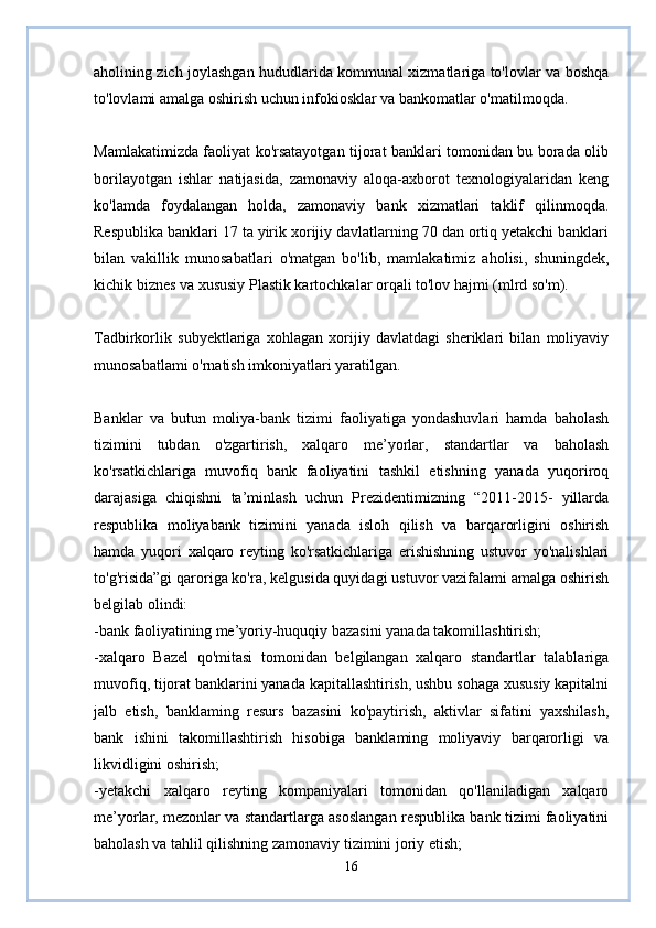 aholining zich joylashgan hududlarida kommunal xizmatlariga to'lovlar va boshqa
to'lovlami amalga oshirish uchun infokiosklar va bankomatlar o'matilmoqda.  
Mamlakatimizda faoliyat ko'rsatayotgan tijorat banklari tomonidan bu borada olib
borilayotgan   ishlar   natijasida,   zamonaviy   aloqa-axborot   texnologiyalaridan   keng
ko'lamda   foydalangan   holda,   zamonaviy   bank   xizmatlari   taklif   qilinmoqda.
Respublika banklari 17 ta yirik xorijiy davlatlarning 70 dan ortiq yetakchi banklari
bilan   vakillik   munosabatlari   o'matgan   bo'lib,   mamlakatimiz   aholisi,   shuningdek,
kichik biznes va xususiy Plastik kartochkalar orqali to'lov hajmi (mlrd so'm).  
Tadbirkorlik   subyektlariga   xohlagan   xorijiy   davlatdagi   sheriklari   bilan   moliyaviy
munosabatlami o'rnatish imkoniyatlari yaratilgan.  
Banklar   va   butun   moliya-bank   tizimi   faoliyatiga   yondashuvlari   hamda   baholash
tizimini   tubdan   o'zgartirish,   xalqaro   me’yorlar,   standartlar   va   baholash
ko'rsatkichlariga   muvofiq   bank   faoliyatini   tashkil   etishning   yanada   yuqoriroq
darajasiga   chiqishni   ta’minlash   uchun   Prezidentimizning   “2011-2015-   yillarda
respublika   moliyabank   tizimini   yanada   isloh   qilish   va   barqarorligini   oshirish
hamda   yuqori   xalqaro   reyting   ko'rsatkichlariga   erishishning   ustuvor   yo'nalishlari
to'g'risida”gi qaroriga ko'ra, kelgusida quyidagi ustuvor vazifalami amalga oshirish
belgilab olindi:  
-bank faoliyatining me’yoriy-huquqiy bazasini yanada takomillashtirish;  
-xalqaro   Bazel   qo'mitasi   tomonidan   belgilangan   xalqaro   standartlar   talablariga
muvofiq, tijorat banklarini yanada kapitallashtirish, ushbu sohaga xususiy kapitalni
jalb   etish,   banklaming   resurs   bazasini   ko'paytirish,   aktivlar   sifatini   yaxshilash,
bank   ishini   takomillashtirish   hisobiga   banklaming   moliyaviy   barqarorligi   va
likvidligini oshirish;  
-yetakchi   xalqaro   reyting   kompaniyalari   tomonidan   qo'llaniladigan   xalqaro
me’yorlar, mezonlar va standartlarga asoslangan respublika bank tizimi faoliyatini
baholash va tahlil qilishning zamonaviy tizimini joriy etish;  
16 