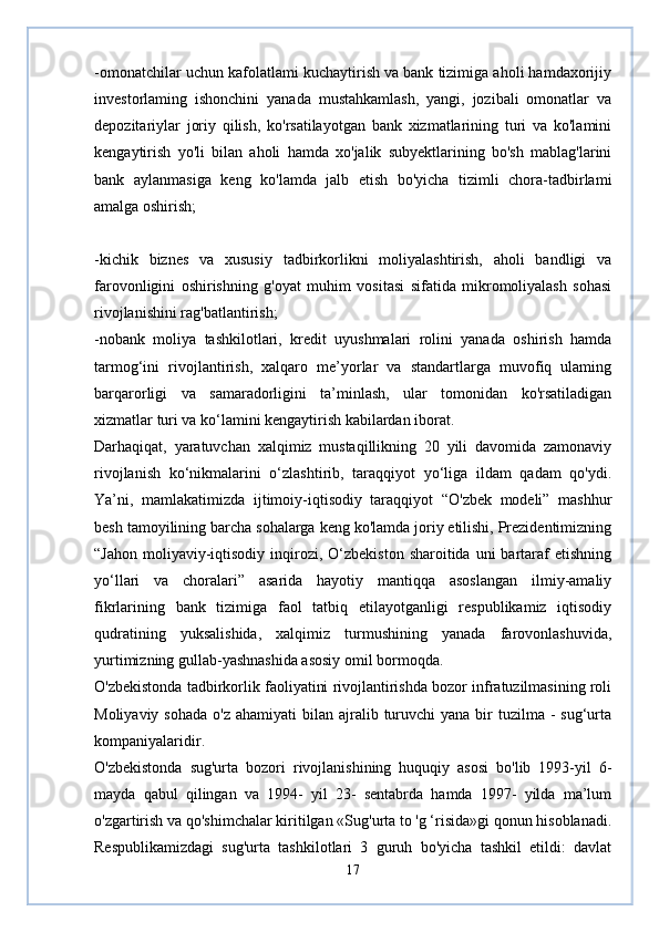 -omonatchilar uchun kafolatlami kuchaytirish va bank tizimiga aholi hamdaxorijiy
investorlaming   ishonchini   yanada   mustahkamlash,   yangi,   jozibali   omonatlar   va
depozitariylar   joriy   qilish,   ko'rsatilayotgan   bank   xizmatlarining   turi   va   ko'lamini
kengaytirish   yo'li   bilan   aholi   hamda   xo'jalik   subyektlarining   bo'sh   mablag'larini
bank   aylanmasiga   keng   ko'lamda   jalb   etish   bo'yicha   tizimli   chora-tadbirlami
amalga oshirish;  
-kichik   biznes   va   xususiy   tadbirkorlikni   moliyalashtirish,   aholi   bandligi   va
farovonligini   oshirishning   g'oyat   muhim   vositasi   sifatida   mikromoliyalash   sohasi
rivojlanishini rag'batlantirish;  
-nobank   moliya   tashkilotlari,   kredit   uyushmalari   rolini   yanada   oshirish   hamda
tarmog‘ini   rivojlantirish,   xalqaro   me’yorlar   va   standartlarga   muvofiq   ulaming
barqarorligi   va   samaradorligini   ta’minlash,   ular   tomonidan   ko'rsatiladigan
xizmatlar turi va ko‘lamini kengaytirish kabilardan iborat.  
Darhaqiqat,   yaratuvchan   xalqimiz   mustaqillikning   20   yili   davomida   zamonaviy
rivojlanish   ko‘nikmalarini   o‘zlashtirib,   taraqqiyot   yo‘liga   ildam   qadam   qo'ydi.
Ya’ni,   mamlakatimizda   ijtimoiy-iqtisodiy   taraqqiyot   “O'zbek   modeli”   mashhur
besh tamoyilining barcha sohalarga keng ko'lamda joriy etilishi, Prezidentimizning
“Jahon  moliyaviy-iqtisodiy  inqirozi, O‘zbekiston  sharoitida  uni  bartaraf   etishning
уо‘llari   va   choralari”   asarida   hayotiy   mantiqqa   asoslangan   ilmiy-amaliy
fikrlarining   bank   tizimiga   faol   tatbiq   etilayotganligi   respublikamiz   iqtisodiy
qudratining   yuksalishida,   xalqimiz   turmushining   yanada   farovonlashuvida,
yurtimizning gullab-yashnashida asosiy omil bormoqda.
O'zbekistonda tadbirkorlik faoliyatini rivojlantirishda bozor infratuzilmasining roli
Moliyaviy  sohada  o'z  ahamiyati   bilan  ajralib turuvchi  yana  bir  tuzilma  -  sug‘urta
kompaniyalaridir.  
O'zbekistonda   sug'urta   bozori   rivojlanishining   huquqiy   asosi   bo'lib   1993-yil   6-
mayda   qabul   qilingan   va   1994-   yil   23-   sentabrda   hamda   1997-   yilda   ma’lum
o'zgartirish va qo'shimchalar kiritilgan «Sug'urta to 'g ‘risida»gi qonun hisoblanadi.
Respublikamizdagi   sug'urta   tashkilotlari   3   guruh   bo'yicha   tashkil   etildi:   davlat
17 
