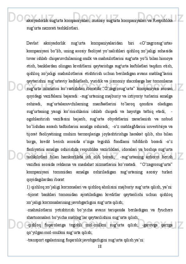 aksiyadorlik sug'urta kompaniyalari, xususiy sug'urta kompaniyalari va Respublika
sug‘urta nazorati tashkilotlari.  
Davlat   aksiyadorlik   sug‘urta   kompaniyalaridan   biri   «O‘zagrosug‘urta»
kompaniyasi   bo‘lib,   uning   asosiy   faoliyat   yo‘nalishlari   qishloq   xo‘jaligi   sohasida
tovar ishlab chiqaruvchilaming mulk va mahsulotlarini sug'urta yo‘li bilan himoya
etish,   banklardan  olingan   kreditlarni   qaytarishga   sug'urta   kafolatlari   taqdim   etish,
qishloq   xo‘jaligi   mahsulotlarini   etishtirish   uchun   beriladigan   avans   mablag’larini
qaytarishni sug‘urtaviy kafolatlash, yuridik va jismoniy shaxslarga har tomonlama
sug‘urta   xizmatini   ko‘rsatishdan   iboratdir.“O‘zagrosug‘urta”   kompaniyasi   asosan
quyidagi vazifalami bajaradi: -sug‘urtaning majburiy va ixtiyoriy turlarini amalga
oshiradi,   sug‘urtalanuvchilaming   manfaatlarini   to’laroq   qondira   oladigan
sug‘urtaning   yangi   ko‘rinishlarini   ishlab   chiqadi   va   hayotga   tatbiq   etadi;     -
ogohlantirish   vazifasini   bajarib,   sug‘urta   obyektlarini   zararlanish   va   nobud
bo’lishdan asrash tadbirlarini amalga oshiradi;   -o‘z mablagMarini investitsiya va
tijorat   faoliyatining   muhim   tarmoqlariga   joylashtirishga   harakat   qilib,   shu   bilan
birga,   kredit   berish   asosida   o‘ziga   tegishli   fondlami   toMdirib   boradi   -o‘z
faoliyatini   amalga   oshirishda   respublika   vazirliklari,   idoralari   va   boshqa   sug‘urta
tashkilotlari   bilan   hamkorlikda   ish   olib   boradi;     -sug‘urtaning   axborot   berish
vazifasi   asosida   reklama   va   maslahat   xizmatlarini   ko‘rsatadi.     “O‘zagrosug‘urta”
kompaniyasi   tomonidan   amalga   oshiriladigan   sug‘urtaning   asosiy   turlari
quyidagilardan iborat:  
1) qishloq xo‘jaligi korxonalari va qishloq aholisini majburiy sug‘urta qilish, ya’ni:
-tijorat   banklari   tomonidan   ajratiladigan   kreditlar   qaytarilishi   uchun   qishloq
xo‘jaligi korxonalarining javobgarligini sug‘urta qilish;  
-mahsulotlarni   yetishtirish   bo‘yicha   avans   tariqasida   beriladigan   va   fyuchers
shartnomalari bo‘yicha mablag’lar qaytarilishini sug‘urta qilish;  
-qishloq   fuqarolariga   tegishli   mol-mulkni   sug‘urta   qilish;   -garovga   qarzga
qo‘yilgan mol-mulkni sug‘urta qilish;  
-transport egalarining fuqarolik javobgarligini sug‘urta qilish ya’ni:  
18 