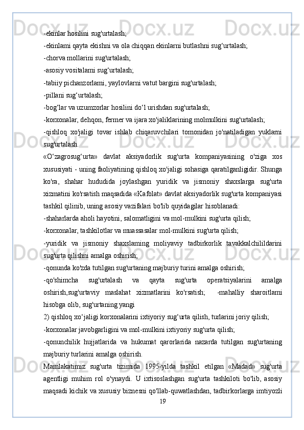 -ekinlar hosilini sug'urtalash;  
-ekinlami qayta ekishni va ola chiqqan ekinlarni butlashni sug‘urtalash;  
-chorva mollarini sug'urtalash;  
-asosiy vositalami sug‘urtalash;  
-tabiiy pichanzorlami, yaylovlarni vatut bargini sug'urtalash;  
-pillani sug‘urtalash;  
-bog‘lar va uzumzorlar hosilini do‘l urishdan sug'urtalash;  
-korxonalar, dehqon, fermer va ijara xo'jaliklarining molmulkini sug'urtalash;  
-qishloq   xo'jaligi   tovar   ishlab   chiqaruvchilari   tomonidan   jo'natiladigan   yuklarni
sug'urtalash.  
«O‘zagrosug‘urta»   davlat   aksiyadorlik   sug'urta   kompaniyasining   o'ziga   xos
xususiyati - uning faoliyatining qishloq xo'jaligi sohasiga qaratilganligidir. Shunga
ko'ra,   shahar   hududida   joylashgan   yuridik   va   jismoniy   shaxslarga   sug'urta
xizmatini ko'rsatish maqsadida «Kafolat» davlat aksiyadorlik sug'urta kompaniyasi
tashkil qilinib, uning asosiy vazifalari bo'lib quyidagilar hisoblanadi:  
-shaharlarda aholi hayotini, salomatligini va mol-mulkini sug'urta qilish;  
-korxonalar, tashkilotlar va muassasalar mol-mulkini sug'urta qilish;  
-yuridik   va   jismoniy   shaxslaming   moliyaviy   tadbirkorlik   tavakkalchilildarini
sug'urta qilishni amalga oshirish;  
-qonunda ko'zda tutilgan sug'urtaning majburiy turini amalga oshirish;  
-qo'shimcha   sug'urtalash   va   qayta   sug'urta   operatsiyalarini   amalga
oshirish,sug'urtaviy   maslahat   xizmatlarini   ko'rsatish;     -mahalliy   sharoitlami
hisobga olib, sug'urtaning yangi  
2) qishloq xo‘jaligi korxonalarini ixtiyoriy sug‘urta qilish, turlarini joriy qilish;  
-korxonalar javobgarligini va mol-mulkini ixtiyoriy sug'urta qilish;  
-qonunchilik   hujjatlarida   va   hukumat   qarorlarida   nazarda   tutilgan   sug'urtaning
majburiy turlarini amalga oshirish.  
Mamlakatimiz   sug'urta   tizimida   1995-yilda   tashkil   etilgan   «Madad»   sug'urta
agentligi   muhim   rol   o'ynaydi.   U   ixtisoslashgan   sug'urta   tashkiloti   bo'lib,   asosiy
maqsadi kichik va xususiy biznesni qo'llab-quwatlashdan, tadbirkorlarga imtiyozli
19 