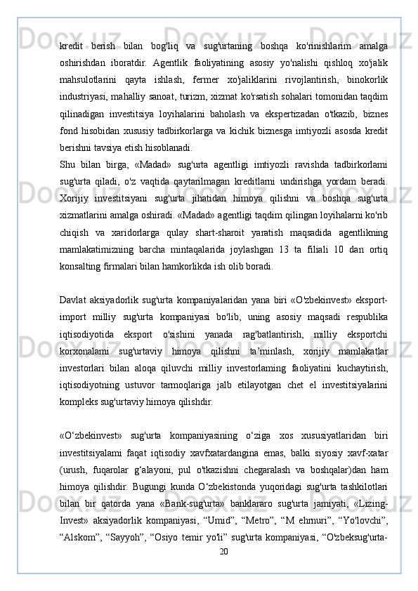 kredit   berish   bilan   bog'liq   va   sug'urtaning   boshqa   ko'rinishlarim   amalga
oshirishdan   iboratdir.   Agentlik   faoliyatining   asosiy   yo'nalishi   qishloq   xo'jalik
mahsulotlarini   qayta   ishlash,   fermer   xo'jaliklarini   rivojlantirish,   binokorlik
industriyasi, mahalliy sanoat, turizm, xizmat ko'rsatish sohalari tomonidan taqdim
qilinadigan   investitsiya   loyihalarini   baholash   va   ekspertizadan   o'tkazib,   biznes
fond   hisobidan   xususiy   tadbirkorlarga   va   kichik   biznesga   imtiyozli   asosda   kredit
berishni tavsiya etish hisoblanadi.  
Shu   bilan   birga,   «Madad»   sug'urta   agentligi   imtiyozli   ravishda   tadbirkorlami
sug'urta   qiladi,   o'z   vaqtida   qaytarilmagan   kreditlarni   undirishga   yordam   beradi.
Xorijiy   investitsiyani   sug'urta   jihatidan   himoya   qilishni   va   boshqa   sug'urta
xizmatlarini amalga oshiradi. «Madad» agentligi taqdim qilingan loyihalarni ko'rib
chiqish   va   xaridorlarga   qulay   shart-sharoit   yaratish   maqsadida   agentlikning
mamlakatimizning   barcha   mintaqalarida   joylashgan   13   ta   filiali   10   dan   ortiq
konsalting firmalari bilan hamkorlikda ish olib boradi.  
Davlat   aksiyadorlik   sug'urta   kompaniyalaridan   yana   biri   «O'zbekinvest»   eksport-
import   milliy   sug'urta   kompaniyasi   bo'lib,   uning   asosiy   maqsadi   respublika
iqtisodiyotida   eksport   o'sishini   yanada   rag'batlantirish,   milliy   eksportchi
korxonalami   sug'urtaviy   himoya   qilishni   ta’minlash,   xorijiy   mamlakatlar
investorlari   bilan   aloqa   qiluvchi   milliy   investorlaming   faoliyatini   kuchaytirish,
iqtisodiyotning   ustuvor   tarmoqlariga   jalb   etilayotgan   chet   el   investitsiyalarini
kompleks sug'urtaviy himoya qilishdir.  
«O‘zbekinvest»   sug'urta   kompaniyasining   o‘ziga   xos   xususiyatlaridan   biri
investitsiyalami   faqat   iqtisodiy   xavfxatardangina   emas,   balki   siyosiy   xavf-xatar
(urush,   fuqarolar   g‘alayoni,   pul   o'tkazishni   chegaralash   va   boshqalar)dan   ham
himoya   qilishdir.   Bugungi   kunda   O‘zbekistonda   yuqoridagi   sug'urta   tashkilotlari
bilan   bir   qatorda   yana   «Bank-sug'urta»   banklararo   sug'urta   jamiyati,   «Lizing-
Invest»   aksiyadorlik   kompaniyasi,   “Umid”,   “Metro”,   “M   ehrnuri”,   “Yo'lovchi”,
“Alskom”,   “Sayyoh”,   “Osiyo   temir   yo'li”   sug'urta   kompaniyasi,   “O'zbeksug'urta-
20 