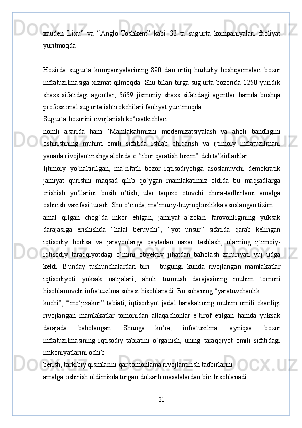 xauden   Lixu”   va   “Anglo-Toshkent”   kabi   33   ta   sug'urta   kompaniyalari   faoliyat
yuritmoqda.  
Hozirda   sug'urta   kompaniyalarining   890   dan   ortiq   hududiy   boshqarmalari   bozor
infratuzilmasiga xizmat qilmoqda. Shu bilan birga sug'urta bozorida 1250 yuridik
shaxs   sifatidagi   agentlar,   5659   jismoniy   shaxs   sifatidagi   agentlar   hamda   boshqa
professional sug'urta ishtirokchilari faoliyat yuritmoqda.
Sug'urta bozorini rivojlanish ko‘rsatkichlari
nomli   asarida   ham   “Mamlakatimizni   modemizatsiyalash   va   aholi   bandligini
oshirishning   muhim   omili   sifatida   ishlab   chiqarish   va   ijtimoiy   infratuzilmani
yanada rivojlantirishga alohida e ’tibor qaratish lozim” deb ta’kidladilar.
Ijtimoiy   yo‘naltirilgan,   ma’rifatli   bozor   iqtisodiyotiga   asoslanuvchi   demokratik
jamiyat   qurishni   maqsad   qilib   qo‘ygan   mamlakatimiz   oldida   bu   maqsadlarga
erishish   yo‘llarini   bosib   o‘tish,   ular   taqozo   etuvchi   chora-tadbirlami   amalga
oshirish vazifasi turadi. Shu o‘rinda, ma’muriy-buyruqbozlikka asoslangan tizim
amal   qilgan   chog‘da   inkor   etilgan,   jamiyat   a’zolari   farovonligining   yuksak
darajasiga   erishishda   “halal   beruvchi”,   “yot   unsur”   sifatida   qarab   kelingan
iqtisodiy   hodisa   va   jarayonlarga   qaytadan   nazar   tashlash,   ularning   ijtimoiy-
iqtisodiy   taraqqiyotdagi   o‘mini   obyektiv   jihatdan   baholash   zaruriyati   vuj   udga
keldi.   Bunday   tushunchalardan   biri   -   bugungi   kunda   rivojlangan   mamlakatlar
iqtisodiyoti   yuksak   natijalari,   aholi   turmush   darajasining   muhim   tomoni
hisoblanuvchi infratuzilma sohasi hisoblanadi. Bu sohaning “yaratuvchanlik
kuchi”,   “mo‘jizakor”   tabiati,   iqtisodiyot   jadal   harakatining   muhim   omili   ekanligi
rivojlangan   mamlakatlar   tomonidan   allaqachonlar   e’tirof   etilgan   hamda   yuksak
darajada   baholangan.   Shunga   ko‘ra,   infratuzilma.   ayniqsa.   bozor
infratuzilmasining   iqtisodiy   tabiatini   o‘rganish,   uning   taraqqiyot   omili   sifatidagi
imkoniyatlarini ochib
berish, tarkibiy qismlarini qar tomonlama rivojlantirish tadbirlarini
amalga oshirish oldimizda turgan dolzarb masalalardan biri hisoblanadi.
21 