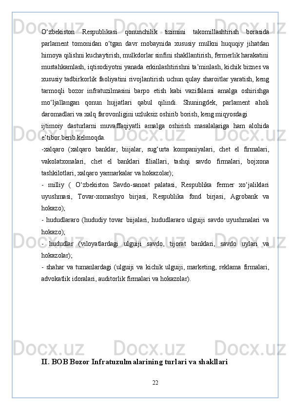 O‘zbekiston   Respublikasi   qonunchilik   tizimini   takomillashtirish   borasida
parlament   tomonidan   o‘tgan   davr   mobaynida   xususiy   mulkni   huquqiy   jihatdan
himoya qilishni kuchaytirish, mulkdorlar sinfini shakllantirish, fermerlik harakatini
mustahkamlash, iqtisodiyotni yanada erkinlashtirishni ta’minlash, kichik biznes va
xususiy tadbirkorlik faoliyatini rivojlantirish uchun qulay sharoitlar yaratish, keng
tarmoqli   bozor   infratuzilmasini   barpo   etish   kabi   vazifalami   amalga   oshirishga
mo‘ljallangan   qonun   hujjatlari   qabul   qilindi.   Shuningdek,   parlament   aholi
daromadlari va xalq farovonligini uzluksiz oshirib borish, keng miqyosdagi
ijtimoiy   dasturlarni   muvaffaqiyatli   amalga   oshirish   masalalariga   ham   alohida
e’tibor berib kelmoqda.
-xalqaro   (xalqaro   banklar,   biijalar,   sug‘urta   kompaniyalari,   chet   el   firmalari,
vakolatxonalari,   chet   el   banklari   filiallari,   tashqi   savdo   firmalari,   bojxona
tashkilotlari, xalqaro yarmarkalar va hokazolar);
-   milliy   (   O‘zbekiston   Savdo-sanoat   palatasi,   Respublika   fermer   xo‘jaliklari
uyushmasi,   Tovar-xomashyo   birjasi,   Respublika   fond   birjasi,   Agrobank   va
hokazo);
-   hududlararo   (hududiy   tovar   biijalari,   hududlararo   ulguiji   savdo   uyushmalari   va
hokazo);
-   hududlar   (viloyatlardagi   ulguiji   savdo,   tijorat   banklari,   savdo   uylari   va
hokazolar);
-   shahar   va   tumanlardagi   (ulguiji   va   kichik   ulguiji,   marketing,   reklama   firmalari,
advokatlik idoralari, auditorlik firmalari va hokazolar).
II. BOB Bozor Infratuzulmalarining turlari va shakllari
22 