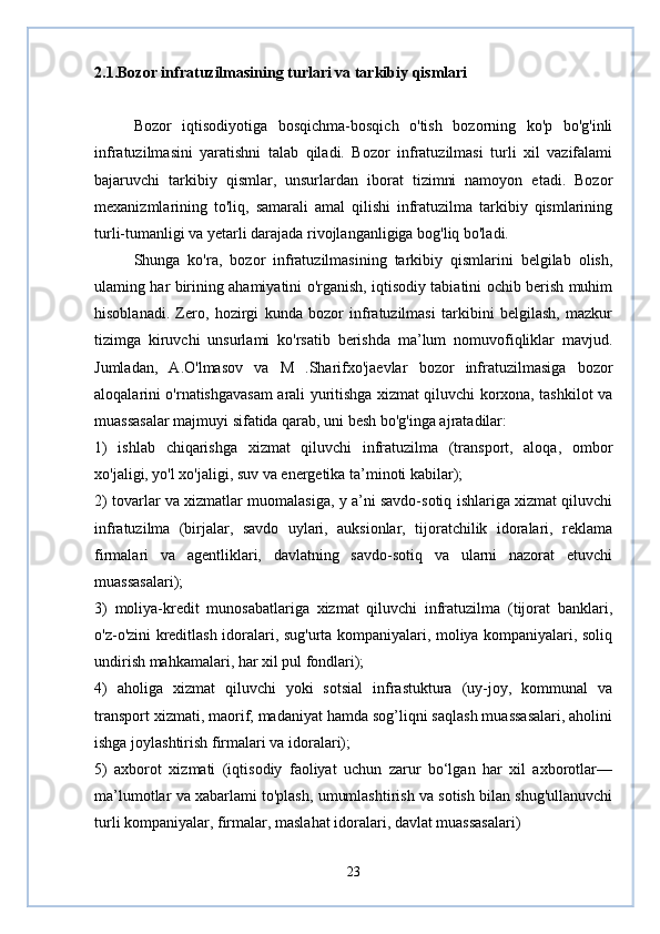 2.1.Bozor infratuzilmasining turlari va tarkibiy qismlari
Bozor   iqtisodiyotiga   bosqichma-bosqich   o'tish   bozorning   ko'p   bo'g'inli
infratuzilmasini   yaratishni   talab   qiladi.   Bozor   infratuzilmasi   turli   xil   vazifalami
bajaruvchi   tarkibiy   qismlar,   unsurlardan   iborat   tizimni   namoyon   etadi.   Bozor
mexanizmlarining   to'liq,   samarali   amal   qilishi   infratuzilma   tarkibiy   qismlarining
turli-tumanligi va yetarli darajada rivojlanganligiga bog'liq bo'ladi.
Shunga   ko'ra,   bozor   infratuzilmasining   tarkibiy   qismlarini   belgilab   olish,
ulaming har birining ahamiyatini o'rganish, iqtisodiy tabiatini ochib berish muhim
hisoblanadi.   Zero,   hozirgi   kunda   bozor   infratuzilmasi   tarkibini   belgilash,   mazkur
tizimga   kiruvchi   unsurlami   ko'rsatib   berishda   ma’lum   nomuvofiqliklar   mavjud.
Jumladan,   A.O'lmasov   va   M   .Sharifxo'jaevlar   bozor   infratuzilmasiga   bozor
aloqalarini o'rnatishgavasam arali yuritishga xizmat qiluvchi korxona, tashkilot va
muassasalar majmuyi sifatida qarab, uni besh bo'g'inga ajratadilar:
1)   ishlab   chiqarishga   xizmat   qiluvchi   infratuzilma   (transport,   aloqa,   ombor
xo'jaligi, yo'l xo'jaligi, suv va energetika ta’minoti kabilar);
2) tovarlar va xizmatlar muomalasiga, y a’ni savdo-sotiq ishlariga xizmat qiluvchi
infratuzilma   (birjalar,   savdo   uylari,   auksionlar,   tijoratchilik   idoralari,   reklama
firmalari   va   agentliklari,   davlatning   savdo-sotiq   va   ularni   nazorat   etuvchi
muassasalari);
3)   moliya-kredit   munosabatlariga   xizmat   qiluvchi   infratuzilma   (tijorat   banklari,
o'z-o'zini kreditlash idoralari, sug'urta kompaniyalari, moliya kompaniyalari, soliq
undirish mahkamalari, har xil pul fondlari);
4)   aholiga   xizmat   qiluvchi   yoki   sotsial   infrastuktura   (uy-joy,   kommunal   va
transport xizmati, maorif, madaniyat hamda sog’liqni saqlash muassasalari, aholini
ishga joylashtirish firmalari va idoralari);
5)   axborot   xizmati   (iqtisodiy   faoliyat   uchun   zarur   bo‘lgan   har   xil   axborotlar—
ma’lumotlar va xabarlami to'plash, umumlashtirish va sotish bilan shug'ullanuvchi
turli kompaniyalar, firmalar, maslahat idoralari, davlat muassasalari)
23 