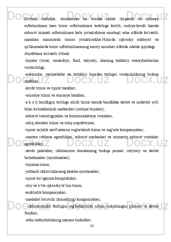 Ko'rinib   turibdiki,   olimlarimiz   bu   o'rinda   ishlab   chiqarish   va   ijtimoiy
infratuzilmani   ham   bozor   infratuzilmasi   tarkibiga   kiritib,   moliya-kredit   hamda
axborot  xizmati  infratuzilmasi  kabi  yo'nalishlami   mustaqil  soha   sifatida  ko'rsatib,
masalani   munozarali   tomon   yo'naltiradilar.Hozirda   iqtisodiy   adabiyot   va
qo'llanmalarda bozor infratuzilmasining asosiy unsurlari sifatida odatda quyidagi 
obyektlami ko'rsatib o'tiladi:
-birjalar   (tovar,   xomashyo,   fond,   valyuta),   ulaming   tashkiliy   rasmiylashtirilan
vositachiligi;
-auksionlar,   yarmarkalar   va   tashkiliy   biijadan   tashqari   vositachilikning   boshqa
shakllari;
-kredit tizimi va tijorat banklari;
-emissiya tizimi va emissiya banklari;
-a h o li bandligini tartibga solish tizimi hamda bandlikka davlat va nodavlat yo'li
bilan ko'maklashish markazlari (mehnat birjalari);
-axborot texnologiyalari va kommunikatsiya vositalari; 
-soliq idoralari tizimi va soliq inspektsiyasi;
-tijorat xo'jalik xavf-xatarini sug'urtalash tizimi va sug'urta kompaniyalari;
-maxsus   reklama   agentliklari,   axborot   markazlari   va   ommaviy   axborot   vositalari
agentliklari;
-savdo   palatalari,   ishbilarmon   doiralaming   boshqa   jamoat,   ixtiyoriy   va   davlat
birlashmalari (uyushmalari);
-bojxona tizimi;
-yollanib ishlovchilaming kasaba uyushmalari;
-tijorat-ko‘rgazma komplekslari;
-oliy va o‘rta iqtisodiy ta’lim tizimi;
-auditorlik kompaniyalari;
-maslahat beruvchi (konsalting) kompaniyalari;
-   ishbilarmonlik   faolligini   rag'batlantirish   uchun   moljallangan   ijtimoiy   va   davlat
fondlari;
-erkin tadbirkorlikning maxsus hududlari.
24 