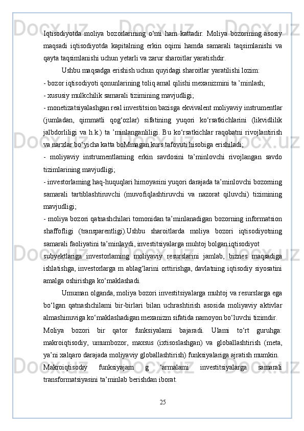 Iqtisodiyotda   moliya   bozorlarining   o‘mi   ham   kattadir.   Moliya   bozorining   asosiy
maqsadi   iqtisodiyotda   kapitalning   erkin   oqimi   hamda   samarali   taqsimlanishi   va
qayta taqsimlanishi uchun yetarli va zarur sharoitlar yaratishdir.
Ushbu maqsadga erishish uchun quyidagi sharoitlar yaratilishi lozim:
- bozor iqtisodiyoti qonunlarining toliq amal qilishi mexanizmini ta ’minlash;
- xususiy mulkchilik samarali tizimining mavjudligi;
- monetizatsiyalashgan real investitsion bazisga ekvivalent moliyaviy instrumentlar
(jumladan,   qimmatli   qog‘ozlar)   sifatining   yuqori   ko‘rsatkichlarini   (likvidlilik
jalbdorliligi  va  h.k.)  ta  ’minlanganliligi.  Bu ko‘rsatkichlar  raqobatni   rivojlantirish
va narxlar bo‘yicha katta boMmagan kurs tafovuti hisobiga erishiladi;
-   moliyaviy   instrumentlarning   erkin   savdosini   ta’minlovchi   rivojlangan   savdo
tizimlarining mavjudligi;
- investorlaming haq-huquqlari himoyasini yuqori darajada ta’minlovchi bozorning
samarali   tartiblashtiruvchi   (muvofiqlashtiruvchi   va   nazorat   qiluvchi)   tizimining
mavjudligi;
- moliya bozori qatnashchilari tomonidan ta’minlanadigan bozorning informatsion
shaffofligi   (transparentligi).Ushbu   sharoitlarda   moliya   bozori   iqtisodiyotning
samarali faoliyatini ta’minlaydi, investitsiyalarga muhtoj bolgan iqtisodiyot
subyektlariga   investorlaming   moliyaviy   resurslarini   jamlab,   biznes   maqsadiga
ishlatishga, investorlarga m ablag‘larini orttirishga, davlatning iqtisodiy siyosatini
amalga oshirishga ko‘maklashadi. 
Umuman olganda, moliya bozori investitsiyalarga muhtoj va resurslarga ega
bo‘lgan   qatnashchilami   bir-birlari   bilan   uchrashtirish   asosida   moliyaviy   aktivlar
almashinuviga ko‘maklashadigan mexanizm sifatida namoyon bo‘luvchi tizimdir.
Moliya   bozori   bir   qator   funksiyalami   bajaradi.   Ulami   to‘rt   guruhga:
makroiqtisodiy,   umumbozor,   maxsus   (ixtisoslashgan)   va   globallashtirish   (meta,
ya’ni xalqaro darajada moliyaviy globallashtirish) funksiyalariga ajratish mumkin.
Makroiqtisodiy   funksiyajam   g   ‘armalami   investitsiyalarga   samarali
transformatsiyasini ta’minlab berishdan iborat.
25 