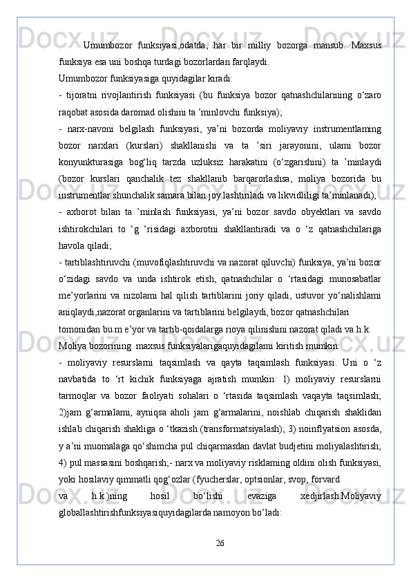 Umumbozor   funksiyasi,odatda,   har   bir   milliy   bozorga   mansub.   Maxsus
funksiya esa uni boshqa turdagi bozorlardan farqlaydi.
Umumbozor funksiyasiga quyidagilar kiradi:
-   tijoratni   rivojlantirish   funksiyasi   (bu   funksiya   bozor   qatnashchilarining   o‘zaro
raqobat asosida daromad olishini ta ’minlovchi funksiya);
-   narx-navoni   belgilash   funksiyasi,   ya’ni   bozorda   moliyaviy   instrumentlaming
bozor   narxlari   (kurslari)   shakllanishi   va   ta   ’siri   jarayonini,   ulami   bozor
konyunkturasiga   bog‘liq   tarzda   uzluksiz   harakatini   (o‘zgarishini)   ta   ’minlaydi
(bozor   kurslari   qanchalik   tez   shakllanib   barqarorlashsa,   moliya   bozorida   bu
instrumentlar shunchalik samara bilan joy lashtiriladi va likvidliligi ta’minlanadi);
-   axborot   bilan   ta   ’minlash   funksiyasi,   ya’ni   bozor   savdo   obyektlari   va   savdo
ishtirokchilari   to   ‘g   ‘risidagi   axborotni   shakllantiradi   va   o   ‘z   qatnashchilariga
havola qiladi;
- tartiblashtiruvchi (muvofiqlashtiruvchi va nazorat qiluvchi) funksiya, ya’ni bozor
o‘zidagi   savdo   va   unda   ishtirok   etish,   qatnashchilar   o   ‘rtasidagi   munosabatlar
me’yorlarini   va   nizolami   hal   qilish   tartiblarini   joriy   qiladi,   ustuvor   yo‘nalishlami
aniqlaydi,nazorat organlarini va tartiblarini belgilaydi, bozor qatnashchilari 
tomonidan bu m e’yor va tartib-qoidalarga rioya qilinishini nazorat qiladi va h.k.
Moliya bozorining  maxsus funksiyalarigaquyidagilami kiritish mumkin:
-   moliyaviy   resurslarni   taqsimlash   va   qayta   taqsimlash   funksiyasi.   Uni   o   ‘z
navbatida   to   ‘rt   kichik   funksiyaga   ajratish   mumkin:   1)   moliyaviy   resurslarni
tarmoqlar   va   bozor   faoliyati   sohalari   o   ‘rtasida   taqsimlash   vaqayta   taqsimlash;
2)jam   g‘armalami,   ayniqsa   aholi   jam   g‘armalarini,   noishlab   chiqarish   shaklidan
ishlab chiqarish shakliga o ‘tkazish (transformatsiyalash); 3) noinflyatsion asosda,
y a’ni muomalaga qo‘shimcha pul chiqarmasdan davlat budjetini moliyalashtirish;
4) pul massasini boshqarish;- narx va moliyaviy risklaming oldini olish funksiyasi,
yoki hosilaviy qimmatli qog‘ozlar (fyucherslar, optsionlar, svop, forvard 
va   h.k.)ning   hosil   bo‘lishi   evaziga   xedjirlash.Moliyaviy
globallashtirishfunksiyasiquyidagilarda namoyon bo‘ladi:
26 