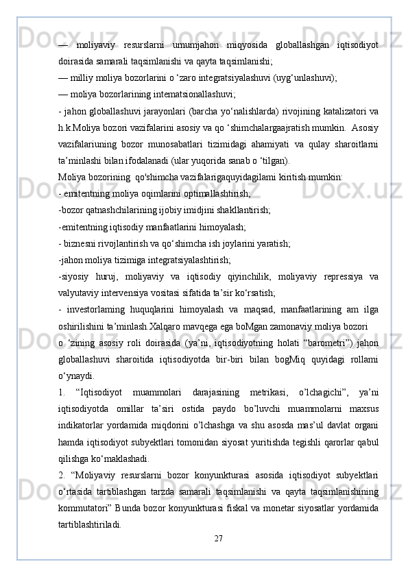 —   moliyaviy   resurslarni   umumjahon   miqyosida   globallashgan   iqtisodiyot
doirasida samarali taqsimlanishi va qayta taqsimlanishi;
— milliy moliya bozorlarini о ‘zaro integratsiyalashuvi (uyg‘unlashuvi);
— moliya bozorlarining intematsionallashuvi;
- jahon globallashuvi  jarayonlari (barcha yo‘nalishlarda) rivojining katalizatori va
h.k.Moliya bozori vazifalarini asosiy va qo ‘shimchalargaajratish mumkin.  Asosiy
vazifalariuning   bozor   munosabatlari   tizimidagi   ahamiyati   va   qulay   sharoitlarni
ta’minlashi bilan ifodalanadi (ular yuqorida sanab o ‘tilgan).
Moliya bozorining  qo'shimcha vazifalarigaquyidagilami kiritish mumkin:
- emitentning moliya oqimlarini optimallashtirish;
-bozor qatnashchilarining ijobiy imidjini shakllantirish;
-emitentning iqtisodiy manfaatlarini himoyalash;
- biznesni rivojlantirish va qo‘shimcha ish joylarini yaratish;
-jahon moliya tizimiga integratsiyalashtirish;
-siyosiy   huruj,   moliyaviy   va   iqtisodiy   qiyinchilik,   moliyaviy   repressiya   va
valyutaviy intervensiya vositasi sifatida ta’sir ko‘rsatish;
-   investorlaming   huquqlarini   himoyalash   va   maqsad,   manfaatlarining   am   ilga
oshirilishini ta’minlash.Xalqaro mavqega ega boMgan zamonaviy moliya bozori 
o   ‘zining   asosiy   roli   doirasida   (ya’ni,   iqtisodiyotning   holati   “barometri”)   jahon
globallashuvi   sharoitida   iqtisodiyotda   bir-biri   bilan   bogMiq   quyidagi   rollami
o‘ynaydi.
1.   “Iqtisodiyot   muammolari   darajasining   metrikasi,   o’lchagichi”,   ya’ni
iqtisodiyotda   omillar   ta’siri   ostida   paydo   bo’luvchi   muammolarni   maxsus
indikatorlar   yordamida   miqdorini   o’lchashga   va   shu   asosda   mas’ul   davlat   organi
hamda iqtisodiyot subyektlari tomonidan siyosat  yuritishda tegishli qarorlar qabul
qilishga ko‘maklashadi.
2.   “Moliyaviy   resurslarni   bozor   konyunkturasi   asosida   iqtisodiyot   subyektlari
o‘rtasida   tartiblashgan   tarzda   samarali   taqsimlanishi   va   qayta   taqsimlanishining
kommutatori” Bunda bozor konyunkturasi fiskal va monetar siyosatlar yordamida
tartiblashtiriladi.
27 