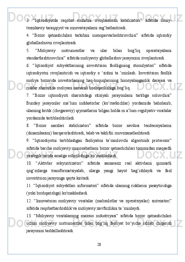 3.   “Iqtisodiyotda   raqobat   muhitini   rivojlantirish   katalizatori”   sifatida   ilmiy-
texnikaviy taraqqiyot va innovatsiyalami rag‘batlantiradi.
4.   “Bozor   qatnashchilari   tarkibini   insonparvarlashtiruvchisi”   sifatida   iqtisodiy
globallashuvni rivojlantiradi.
5.   “Moliyaviy   instrumentlar   va   ular   bilan   bog’liq   operatsiyalami
standartlashtiruvchisi” sifatida moliyaviy globallashuv jarayonini rivojlantiradi.
6.   “Iqtisodiyot   subyektlarining   investitsion   faolligining   stimulyatori”   sifatida
iqtisodiyotni   rivojlantirish   va   iqtisodiy   o   ‘sishni   ta   ’minlash.   Investitsion   faollik
moliya   bozorida   investorlaming   haq-huquqlarining   himoyalanganlik   darajasi   va
risklar sharoitida moliyani samarali boshqarilishiga bog‘liq.
7.   “Bozor   iqtisodiyoti   sharoitidagi   stixiyali   jarayonlami   tartibga   soluvchisi”
Bunday   jarayonlar   ma’lum   indikatorlar   (ko‘rsatkichlar)   yordamida   baholanib,
ulaming kritik (chegaraviy) qiymatlarini bilgan holda m a’lum regulyativ vositalar
yordamida tartiblashtiriladi.
8.   “Bozor   narxlari   stabilizatori”   sifatida   bozor   savdosi   tendensiyalarini
(dinamikasini) barqarorlashtiradi, talab va taklifiii muvozanatlashtiradi.
9.   “Iqtisodiyotni   tartiblashgan   faoliyatini   ta’minlovchi   algoritmik   protsessor”
sifatida barcha moliyaviy munosabatlami bozor qatnashchilari tomonidan maqsadli
strategik tarzda amalga oshirilishiga ko‘maklashadi.
10.   “Aktivlar   sekyuritizatori”   sifatida   samarasiz   real   aktivlami   qimmatli
qog‘ozlarga   transformatsiyalab,   ularga   yangi   hayot   bag‘ishlaydi   va   faol
investitsion jarayonga qayta kiritadi.
11.   “Iqtisodiyot   subyektlari   informatori”   sifatida   ulaming   risklarini   pasaytirishga
(yoki boshqarishga) ko'maklashadi.
12.   “Innovatsion   moliyaviy   vositalar   (mahsulotlar   va   operatsiyalar)   sintezatori”
sifatida raqobatbardoshlik va moliyaviy xavfsizlikni ta ’minlaydi.
13.   “Moliyaviy   vositalaming   maxsus   industriyasi”   sifatida   bozor   qatnashchilari
uchun   moliyaviy   instrumentlar   bilan   bog‘liq   faoliyat   bo‘yicha   ishlab   chiqarish
jarayonini tashkillashtiradi.
28 